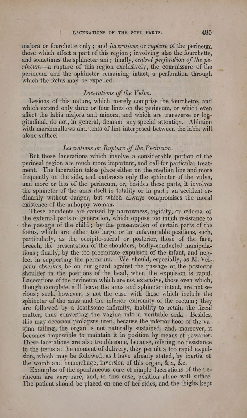 majora or fourchette only; and lacerations or rupture of the perineum those which affect a part of this region ; involving also the fourchette, and sometimes the sphincter ani; finally, central perforation of the pe- rineum—a rupture of this region exclusively, the commissure of the perineum and the sphincter remaining intact, a perforation through which the fœtus may be expelled. Lacerations of the Vulva. Lesions of this nature, which merely comprise the fourchette, and which extend only three or four lines on the perineum, or which even affect the labia majora and minora, and which are transverse or lop- gitudinal, do not, in general, demand any special attention. Ablution with marshmallows and ‘tents of lint interposed between the labia will alone suffice. Lacerations or Rupture of the Perineum. But those lacerations which involve a considerable portion of the perineal region are much more important, and call for particular treat- ment. The laceration takes place either on the median line and more frequently on the side, and embraces only the sphincter of the vulva, and more or less of the perineum, or, besides these parts, it involves the sphincter of the anus itself in totality or in part; an accident or- dinarily without danger, but which always compromises the moral existence of the unhappy woman. These accidents are caused by narrowness, rigidity, or cedema of the external parts of generation, which oppose too much resistance to « the passage of the child; by the presentation of certain parts of the foetus, which are either too large or in unfavourable positions, such, articularly, as the occipito-sacral or posterior, those of the face, obi the presentation of the shoulders, badly-conducted manipula- tions ; finally, by the too precipitate expulsion of the infant, and neg- lect in supporting the perineum. We should, especially, as M. Vel-. peau observes, be on our guard against the passage of the posterior shoulder in the positions of the head, when the expulsion is rapid. Lacerations of the perineum which are not extensive, those even which, though complete, still leave the anus and sphincter intact, are not se- rious ; such, however, is not the case with those which include the sphincter of the anus and the inferior extremity of the rectum; they are followed by a loathsome infirmity, inability to retain the fecal matter, thus converting the vagina into a veritable sink. Besides, this may occasion prolapsus uteri, because the inferior floor of the va. gina failing, the organ is not naturally sustained, and, moreover, it becomes impossible to maintain it in position by means of pessaries. These lacerations are also troublesome, because, offering no resistance to the fœtus at the moment of delivery, they permit a too rapid expul- sion, which may be followed, as I have already stated, by inertia of the womb and hemorrhage, inversion of this organ, &amp;c:, &amp;c. Examples of the spontaneous cure of simple lacerations of the pe- rineum are very rare, and, in this case, position alone will suffice. The patient should be placed on one of her sides, and the thighs kept