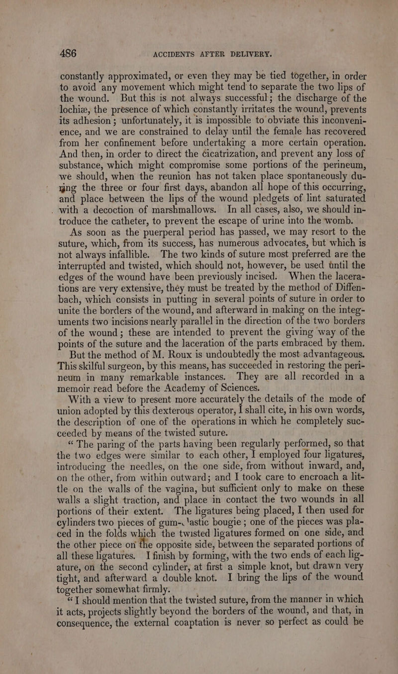 constantly approximated, or even they may be tied together, in order to avoid any movement which might tend to separate the two lips of the wound. But this is not always successful; the discharge of the lochiæ, the presence of which constantly irritates the wound, prevents its adhesion; unfortunately, it is impossible to obviate this inconveni- ence, and we are constrained to delay until the female has recovered from her confinement before undertaking a more certain operation. And then, in order to direct the Cicatrization, and prevent any loss of substance, which might compromise some portions of the perineum, we should, when the reunion has not taken place spontaneously du- yng the three or four first days, abandon all hope of this occurring, and place between the lips of the wound pledgets of lint saturated . with a decoction of marshmallows. In all cases, also, we should in- troduce the catheter, to prevent the escape of urine into the womb. As soon as the puerperal period has passed, we may resort to the suture, which, from its success, has numerous advocates, but which is not always infallible. The two kinds of suture most preferred are the interrupted and twisted, which should not, however, be used until the edges of the wound have been previously incised. When the lacera- tions are very extensive, théy must be treated by the method of Diffen- bach, which consists in putting in several points of suture in order to unite the borders of the wound, and afterward in making on the integ- uments two incisions nearly parallel in the direction of the two borders of the wound; these are intended to prevent the giving way of the points of the suture and the laceration of the parts embraced by them. But the method of M. Roux is undoubtedly the most advantageous. This skilful surgeon, by this means, has succeeded in restoring the peri- neum in many remarkable instances. They are all recorded in a memoir read before the Academy of Sciences. With a view to present more accurately the details of the mode of union adopted by this dexterous operator, I shall cite, in his own words, the description of one of the operations in which he completely suc- ceeded by means of the twisted suture. “ The paring of the parts having been regularly performed, so that the two edges were similar to each other, I employed four ligatures, introducing the needles, on the one side, from without inward, and, on the other, from within outward; and I took care to encroach a lit- tle on the walls of the vagina, but sufficient only to make on these walls a slight traction, and place in contact the two wounds in all portions of their extent. The ligatures being placed, I then used for cylinders two pieces of gum-. lastic bougie ; one of the pieces was pla- ced in the folds which the twisted ligatures formed on one side, and the other piece on the opposite side, between the separated portions of all these ligatures. I finish by forming, with the two ends of each lig- ature, on the second cylinder, at first a simple knot, but drawn very tight, and afterward a double knot. I bring the lips of the wound together somewhat firmly. | &amp; should mention that the twisted suture, from the manner in which it acts, projects slightly beyond the borders of the wound, and that, in consequence, the external coaptation is never so perfect as could be