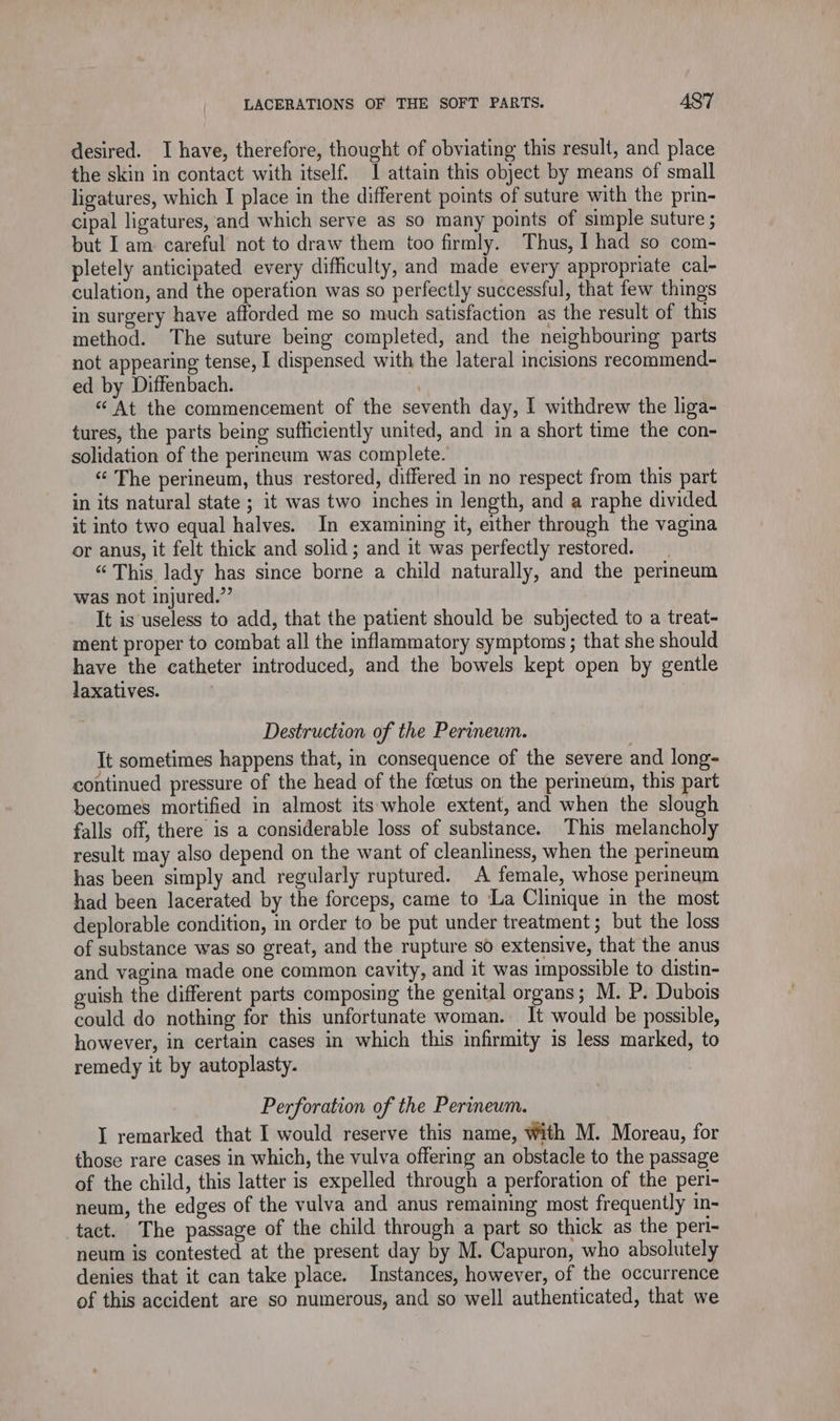 desired. I have, therefore, thought of obviating this result, and place the skin in contact with itself. I attain this object by means of small ligatures, which I place in the different points of suture with the prin- cipal ligatures, and which serve as so many points of simple suture ; but I am careful not to draw them too firmly. Thus, I had so com- pletely anticipated every difficulty, and made every appropriate cal- culation, and the operation was so perfectly successful, that few things in surgery have afforded me so much satisfaction as the result of this method. The suture being completed, and the neighbouring parts not appearing tense, I dispensed with the lateral incisions recommend- ed by Diffenbach. À &amp; At the commencement of the seventh day, I withdrew the liga- tures, the parts being sufficiently united, and in a short time the con- solidation of the perineum was complete. “ The perineum, thus restored, differed in no respect from this part in its natural state ; it was two inches in length, and a raphe divided it into two equal halves. In examining it, either through the vagina or anus, it felt thick and solid; and it was perfectly restored. “This lady has since borne a child naturally, and the perineum was not injured.” It is useless to add, that the patient should be subjected to a treat- ment proper to combat all the inflammatory symptoms ; that she should have the catheter introduced, and the bowels kept open by gentle laxatives. Destruction of the Perineum. | It sometimes happens that, in consequence of the severe and long- continued pressure of the head of the fœtus on the perineum, this part becomes mortified in almost its whole extent, and when the slough falls off, there is a considerable loss of substance. This melancholy result may also depend on the want of cleanliness, when the perineum has been simply and regularly ruptured. A female, whose perineum had been lacerated by the forceps, came to ‘La Clinique in the most deplorable condition, in order to be put under treatment; but the loss of substance was so great, and the rupture so extensive, that the anus and vagina made one common cavity, and it was impossible to distin- guish the different parts composing the genital organs; M. P. Dubois could do nothing for this unfortunate woman. It would be possible, however, in certain cases in which this infirmity 1s less marked, to remedy it by autoplasty. Perforation of the Perineum. I remarked that I would reserve this name, With M. Moreau, for those rare cases in which, the vulva offering an obstacle to the passage of the child, this latter is expelled through a perforation of the peri- neum, the edges of the vulva and anus remaining most frequently in- tact. The passage of the child through a part so thick as the peri- neum is contested at the present day by M. Capuron, who absolutely denies that it can take place. Instances, however, of the occurrence of this accident are so numerous, and so well authenticated, that we