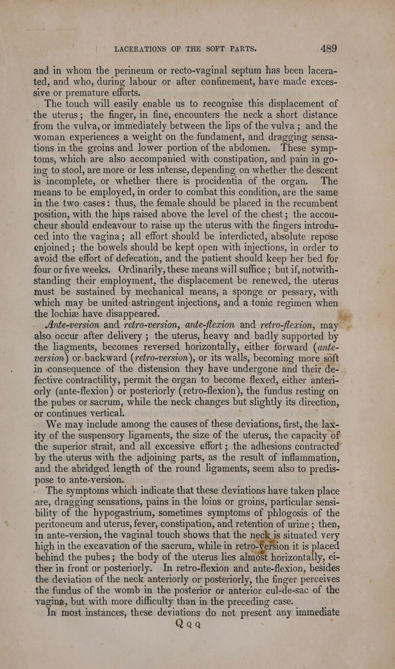 and in whom the perineum or recto-vaginal septum has been lacera- ted, and who, during labour or after confinement, have made exces- sive or premature efforts. . The touch will easily enable us to recognise this displacement of the uterus; the finger, in fine, encounters the neck a short distance from the vulva, or immediately between the lips of the vulva; and the woman experiences a weight on the fundament, and dragging sensa- tions in the groins and lower portion of the abdomen. These symp- toms, which are also accompanied with constipation, and pain in go- ing to stool, are more or less intense, depending on whether the descent is incomplete, or whether there is procidentia of the organ. The means to be employed, in order to combat this condition, are the same in the two cases: thus, the female should be placed in the recumbent position, with the hips raised above the level of the chest; the accou- cheur should endeavour to raise up the uterus with the fingers introdu- ced into the vagina; all effort should be interdicted, absolute repose enjoined ; the bowels should be kept open with injections, in order to avoid the effort of defecation, and the patient should keep her bed for four or five weeks. Ordinarily, these means will suffice ; but if, notwith- standing their employment, the displacement be renewed, the uterus must be sustained by mechanical means, a sponge or pessary, with which may be united:astringent injections, and a tonic regimen when the lochiæ have disappeared. ia Ante-version and retro-version, ante-flexion and retro-flexion, may Md also occur after delivery ; the uterus, heavy and badly supported by the liagments, becomes reversed horizontally, either forward (ante- version) or backward (reéro-version), or its walls, becoming more soft in consequence of the distension they have undergone and their de-.. fective contractility, permit the organ to become flexed, either anteri- orly (ante-flexion) or posteriorly (retro-flexion), the fundus resting on the pubes or sacrum, while the neck changes but slightly its direction, or continues vertical. | ie We may include among the causes of these deviations, first, the lax- ity of the suspensory ligaments, the size of the uterus, the capacity of the superior strait, and all excessive effort ; the adhesions contracted’ by the uterus with the adjoining parts, as the result of inflammation, and the abridged length of the round ligaments, seem also to predis- pose to ante-version. The symptoms which indicate that these deviations have taken place are, dragging sensations, pains in the loins or groins, particular sensi- bility of the hypogastrium, sometimes symptoms of phlogosis of the peritoneum and uterus, fever, constipation, and retention of urine ; then, in ante-version, the vaginal touch shows that the neck is situated very high in the excavation of the sacrum, while in retro-Version it is placed behind the pubes; the body of the uterus lies almost horizontally, e1- ther in front or posteriorly. In retro-flexion and ante-flexion, besides the deviation of the neck anteriorly or posteriorly, the finger perceives the fundus of the womb in the posterior or anterior cul-de-sac of the vagina, but with more difhculty than in the preceding case. In most instances, these deviations do not present any immediate Qaa