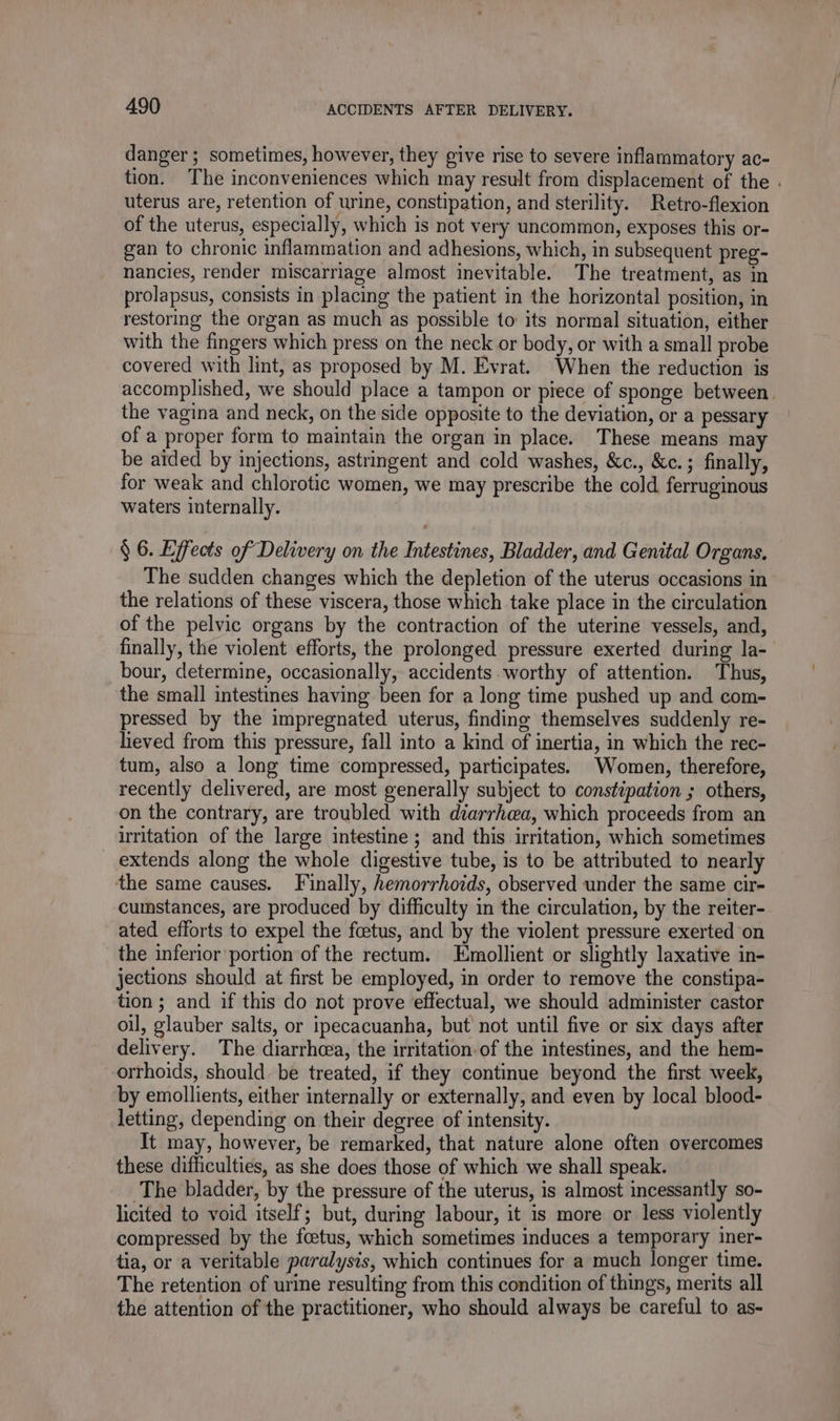 danger ; sometimes, however, they give rise to severe inflammatory ac- tion. The inconveniences which may result from displacement of the . uterus are, retention of urine, constipation, and sterility. Retro-flexion of the uterus, especially, which is not very uncommon, exposes this or- gan to chronic inflammation and adhesions, which, in subsequent preg- nancies, render miscarriage almost inevitable. The treatment, as in prolapsus, consists in placing the patient in the horizontal position, in restoring the organ as much as possible to its normal situation, either with the fingers which press on the neck or body, or with a small probe covered with lint, as proposed by M. Evrat. When the reduction is accomplished, we should place a tampon or piece of sponge between. the vagina and neck, on the side opposite to the deviation, or a pessary of a proper form to maintain the organ in place. These means may be aided by injections, astringent and cold washes, &amp;c., &amp;c.; finally, for weak and chlorotic women, we may prescribe the cold ferruginous waters internally. § 6. Effects of Delivery on the Intestines, Bladder, and Genital Organs, The sudden changes which the depletion of the uterus occasions in the relations of these viscera, those which take place in the circulation of the pelvic organs by the contraction of the uterine vessels, and, finally, the violent efforts, the prolonged pressure exerted during la- bour, determine, occasionally, accidents worthy of attention. Thus, the small intestines having been for a long time pushed up and com- pressed by the impregnated uterus, finding themselves suddenly re- lieved from this pressure, fall into a kind of inertia, in which the rec- tum, also a long time compressed, participates. Women, therefore, recently delivered, are most generally subject to constipation ; others, on the contrary, are troubled with diarrhea, which proceeds from an irritation of the large intestine ; and this irritation, which sometimes extends along the whole digestive tube, is to be attributed to nearly the same causes. Finally, hemorrhoids, observed under the same cir- cumstances, are produced by difficulty in the circulation, by the reiter- ated efforts to expel the foetus, and by the violent pressure exerted on the inferior portion of the rectum. Emollient or slightly laxative in- jections should at first be employed, in order to remove the constipa- tion ; and if this do not prove effectual, we should administer castor oil, glauber salts, or ipecacuanha, but not until five or six days after delivery. The diarrhea, the irritation of the intestines, and the hem- orrhoids, should be treated, if they continue beyond the first week, by emollients, either internally or externally, and even by local blood- letting, depending on their degree of intensity. It may, however, be remarked, that nature alone often overcomes these difficulties, as she does those of which we shall speak. The bladder, by the pressure of the uterus, is almost incessantly so- licited to void itself; but, during labour, it is more or less violently compressed by the foetus, which sometimes induces a temporary iner- tia, or a veritable paralysis, which continues for a much longer time. The retention of urine resulting from this condition of things, merits all the attention of the practitioner, who should always be careful to as-