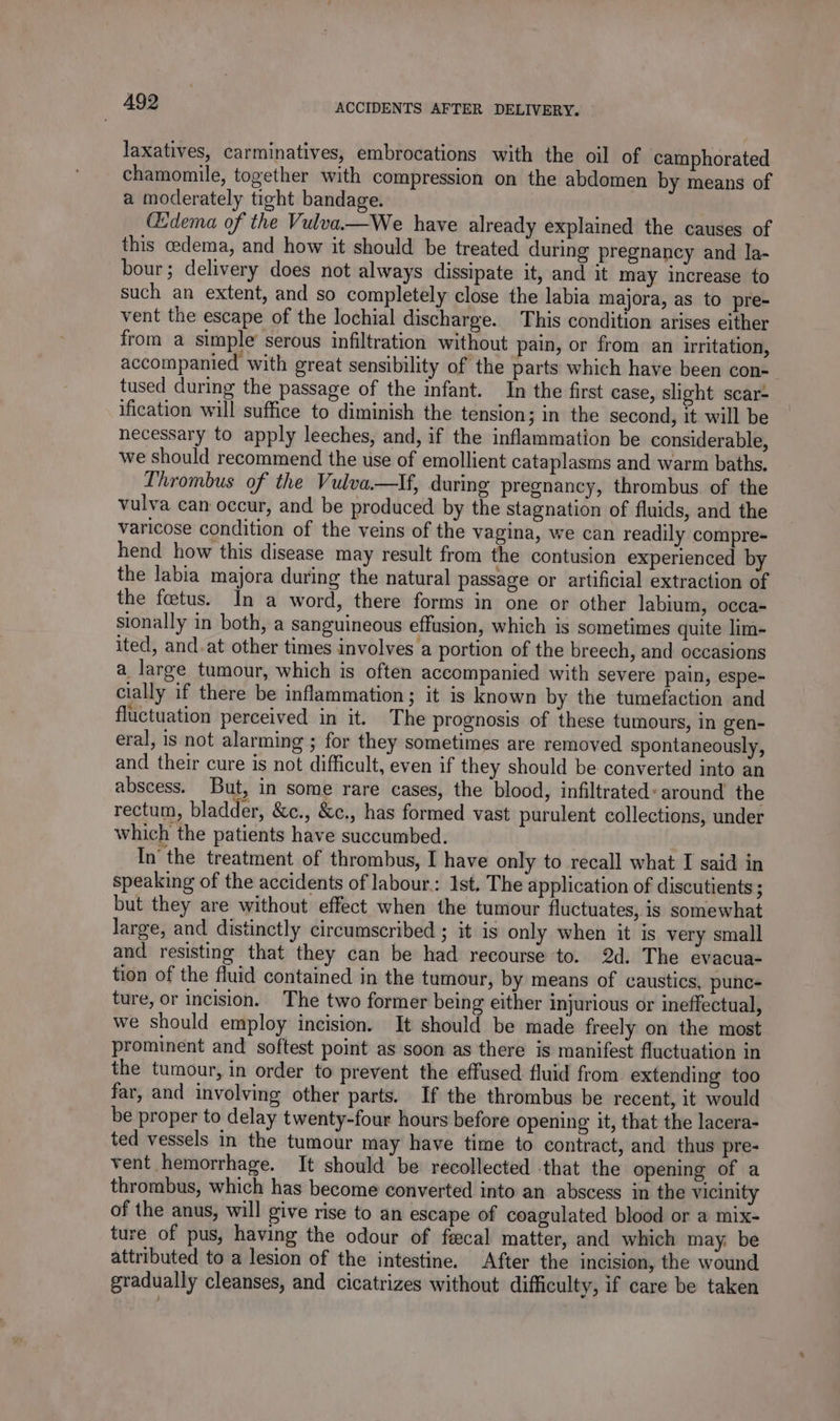 laxatives, carminatives, embrocations with the oil of camphorated chamomile, together with compression on the abdomen by means of a moderately tight bandage. (Edema of the Vulva—We have already explained the causes of this cedema, and how it should be treated during pregnancy and la- bour; delivery does not always dissipate it, and it may increase to such an extent, and so completely close the labia majora, as to pre- vent the escape of the lochial discharge. This condition arises either from a simple’ serous infiltration without pain, or from an irritation, accompanied with great sensibility of the parts which have been con- tused during the passage of the infant. In the first case, slight scar- ification will suffice to diminish the tension; in the second, it. will be necessary to apply leeches, and, if the inflammation be considerable, we should recommend the use of emollient cataplasms and warm baths. Thrombus of the Vulva.—tIf, during pregnancy, thrombus of the vulva can occur, and be produced by the stagnation of fluids, and the varicose condition of the veins of the vagina, we can readily compre- hend how this disease may result from the contusion experienced by the labia majora during the natural passage or artificial extraction of the fœtus. In a word, there forms in one or other labium, occa- sionally in both, a sanguineous effusion, which is sometimes quite lim- ited, and.at other times involves a portion of the breech, and occasions a. large tumour, which is often accompanied with severe pain, espe- cially if there be inflammation; it is known by the tumefaction and fluctuation perceived in it. The prognosis of these tumours, in gen- eral, is not alarming ; for they sometimes are removed spontaneously, and their cure is not difficult, even if they should be converted into an abscess. But, in some rare cases, the blood, infiltrated: around the rectum, bladder, &amp;c., &amp;c., has formed vast purulent collections, under which the patients have succumbed. In’ the treatment of thrombus, I have only to recall what I said in speaking of the accidents of labour: Ist. The application of discutients ; but they are without effect when the tumour fluctuates, is somewhat large, and distinctly circumscribed ; it is only when it is very small and resisting that they can be had recourse to. 2d. The evacua- tion of the fluid contained in the tumour, by means of caustics, punc- ture, or incision. The two former being either injurious or ineffectual, we should employ incision. It should be made freely on the most prominent and softest point as soon as there is manifest fluctuation in the tumour, in order to prevent the effused fluid from extending too far, and involving other parts. If the thrombus be recent, it would be proper to delay twenty-four hours before opening it, that the lacera- ted vessels in the tumour may have time to contract, and thus pre- vent hemorrhage. It should be recollected that the opening of a thrombus, which has become converted into an abscess in the vicinity of the anus, will give rise to an escape of coagulated blood or a mix- ture of pus, having the odour of fecal matter, and which may be attributed to a lesion of the intestine. After the incision, the wound gradually cleanses, and cicatrizes without difficulty, if care be taken