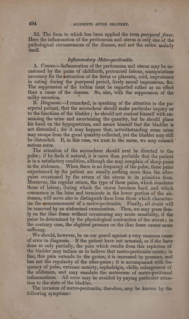 3d. The form to which has been applied the term puerperal fever. Here the inflammation of the peritoneum and uterus is only one of the pathological circumstances of the disease, and not the entire malady itself. Inflammatory Metro-peritonitis. A. Causes.—Inflammation of the peritoneum and uterus may be oc- casioned by the pains of childbirth, protracted labour, manipulations necessary for the extraction of the fœtus or placenta, cold, imprudence in eating during the puerperal period, lively moral impressions, &amp;c. The suppression of the lochiæ must be regarded rather as an effect than a cause of the disease. So, also, with the suppression of the milky secretion. à | B. Diagnosis.—I remarked, in speaking of the attention to the pu- erperal patient, that the accoucheur should make particular inquiry as to the functions of the bladder; he should not content himself with ex- amining the urine and ascertaining the quantity, but he should place his hand on the hypogastrium, and assure himself that the bladder is not distended ; for it may happen that, notwithstanding some urine may escape from the great quantity collected, yet the bladder may still be distended. If, in this case, we trust to the nurse, we may commit Serious error. The attention of the accoucheur should next be directed to the pulse; if he finds it natural, it is more than probable that the patient is in a satisfactory condition, although she may complain of sharp pains in the abdomen... When there is no frequency of the pulse, these pains experienced by the patient are usually nothing more than the after- pains occasioned by the return of the uterus to its primitive form. Moreover, the regular return, the type of these pains, which simulates those of labour, during which the uterus becomes hard, and which commence in the loins and terminate in the lower portion of the ab- domen, will serve also to distinguish them from those which character- ize the-gommencement of a metro-peritonitis. Finally, all doubt will be removed by an abdominal examination. Thus, we may press firm- ly on the iliac fossæ without occasioning any acute sensibility, if the pains be determined by the physiological contraction of the uterus; in the contrary case, the slightest pressure on the iliac fossee causes acute suffering. We should, however, be on our guard against a very common cause of error in diagnosis. If the patient have not urinated, or if she have done so only partially, the pain which results from this repletion of the bladder may induce us to believe that metro-peritonitis exists; in fine, this pain extends. to the groins, it is increased by pressure, and has not the regularity of the after-pains ; it is accompanied with fre- quency of pulse, extreme anxiety, cephalalgia, chills, enlargement of the abdomen, and may simulate the meteorism of metro-peritoneal inflammations. All error may be avoided by paying particular atten- tion to the state of the bladder. The invasion of metro-peritonitis, therefore, may be known by the following symptoms :