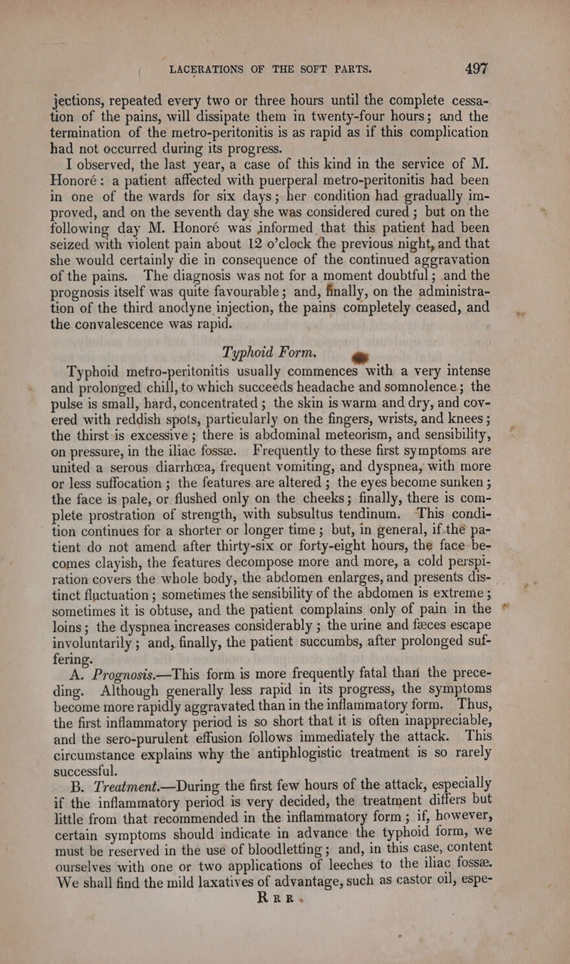 jections, repeated every two or three hours until the complete cessa- tion of the pains, will dissipate them in twenty-four hours; and the termination of the metro-peritonitis is as rapid as if this complication had not occurred during its progress. I observed, the last year, a case of this kind in the service of M. Honoré: a patient affected with puerperal metro-peritonitis had been in one of the wards for six days; her condition had gradually im- proved, and on the seventh day she was considered cured ; but on the following day M. Honoré was informed that this patient had been seized with violent pain about 12 o’clock the previous night, and that she would certainly die in consequence of the continued aggravation of the pains. The diagnosis was not for a moment doubtful; and the prognosis itself was quite favourable; and, finally, on the administra- tion of the third anodyne injection, the pains completely ceased, and the convalescence was rapid. Typhoid Form. Typhoid metro-peritonitis usually commences with a very intense and prolonged chill, to which succeeds headache and somnolence; the pulse is small, hard, concentrated ; the skin is warm and dry, and cov- ered with reddish spots, particularly on the fingers, wrists, and knees ; the thirst is excessive ; there is abdominal meteorism, and sensibility, on pressure, in the iliac fossæ. Frequently to these first symptoms are united a serous diarrhea, frequent vomiting, and dyspnea, with more or less suffocation ; the features are altered ; the eyes become sunken ; the face is pale, or flushed only on the cheeks; finally, there is com- plete prostration of strength, with subsultus tendinum. This condi- tion continues for a shorter or longer time ; but, in general, if.thé pa- tient do not amend after thirty-six or forty-eight hours, the face be- comes clayish, the features decompose more and more, a cold perspi- tinct fluctuation ; sometimes the sensibility of the abdomen is extreme ; loins; the dyspnea increases considerably ; the urine and fæces escape involuntarily ; and, finally, the patient succumbs, after prolonged suf- fering. A. Prognosis.—This form is more frequently fatal than the prece- ding. Although generally less rapid in its progress, the symptoms become more rapidly aggravated than in the inflammatory form. Thus, the first inflammatory period is so short that it is often inappreciable, and the sero-purulent effusion follows immediately the attack. This circumstance explains why the antiphlogistic treatment is so rarely successful. B. Treatment.—During the first few hours of the attack, especially if the inflammatory period is very decided, the treatment differs but little from that recommended in the inflammatory form ; if, however, certain symptoms should indicate in advance the typhoid form, we must be reserved in the use of bloodletting ; and, in this case, content ourselves with one or two applications of leeches to the iliac fossæ. We shall find the mild laxatives of advantage, such as castor oil, espe- RRR. eye