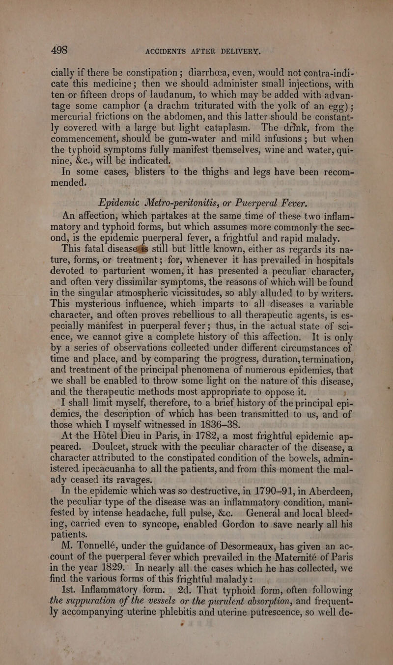 cially if there be constipation ; diarrhoea, even, would not contra-indi-: cate this medicine; then we should administer small injections, with ten or fifteen drops of laudanum, to which may be added with advan- tage some camphor (a drachm triturated with the yolk of an egg); mercurial frictions on the abdomen, and this latter. should be constant- ly covered with a large but light cataplasm. The drink, from the commencement, should be gum-water and mild infusions; but when the typhoid symptoms fully manifest themselves, wine and water, qui- nine, &amp;c., will be indicated. In some cases, blisters to the thighs and legs have been recom- mended. Epidemic Metro-peritonitis, or Puerperal Fever. An affection, which partakes at the same time of these two inflam- matory and typhoid forms, but which assumes more commonly the sec- ond, is the epidemic puerperal fever, a frightful and rapid malady. This fatal diseases still but little known, either as regards its na- ture, forms, or treatment; for, whenever it has prevailed in hospitals devoted to parturient women, it has presented a peculiar character, and often very dissimilar symptoms, the reasons of which will be found in the singular atmospheric vicissitudes, so ably alluded to by writers. This mysterious influence, which imparts to all diseases a variable character, and often proves rebellious to all therapeutic agents, is es- pecially manifest in puerperal fever; thus, in the actual state of sci- ence, we cannot give a complete history of this affection. It is only by a series of observations collected under different circumstances of time and place, and by comparing the progress, duration, termination, and treatment of the principal phenomena of numerous epidemics, that we shall be enabled to throw some light on the nature of this disease, and the therapeutic methods most appropriate to oppose it. ) TL shall limit myself, therefore, to a brief history of the principal epi- demics, the description of which has been transmitted to us, and of those which I myself witnessed in 1836-38. At the Hotel Dieu in Paris, in 1782, a most frightful epidemic ap- peared. Doulcet, struck with the peculiar character of the disease, a character attributed to the constipated condition of the bowels, admin- istered. ipecacuanha to all the patients, and from this moment the mal- ady ceased its ravages. In the epidemic which was so destructive, in 1790-91, in Aberdeen, the peculiar type of the disease was an inflammatory condition, mani- fested by intense headache, full pulse, &amp;c. | General and local bleed- ing, carried even to syncope, enabled Gordon to save nearly all his patients. M. Tonnellé, under the guidance of Desormeaux, has given an ac- count of the puerperal fever which prevailed in the Maternité of Paris in the year 1829. In nearly all. the cases which he has collected, we find the various forms of this frightful malady: Ist. Inflammatory form. 2d. That typhoid form, often following the suppuration of the vessels or the purulent absorption, and frequent- ly accompanying uterine phlebitis and uterine putrescence, so well de- L