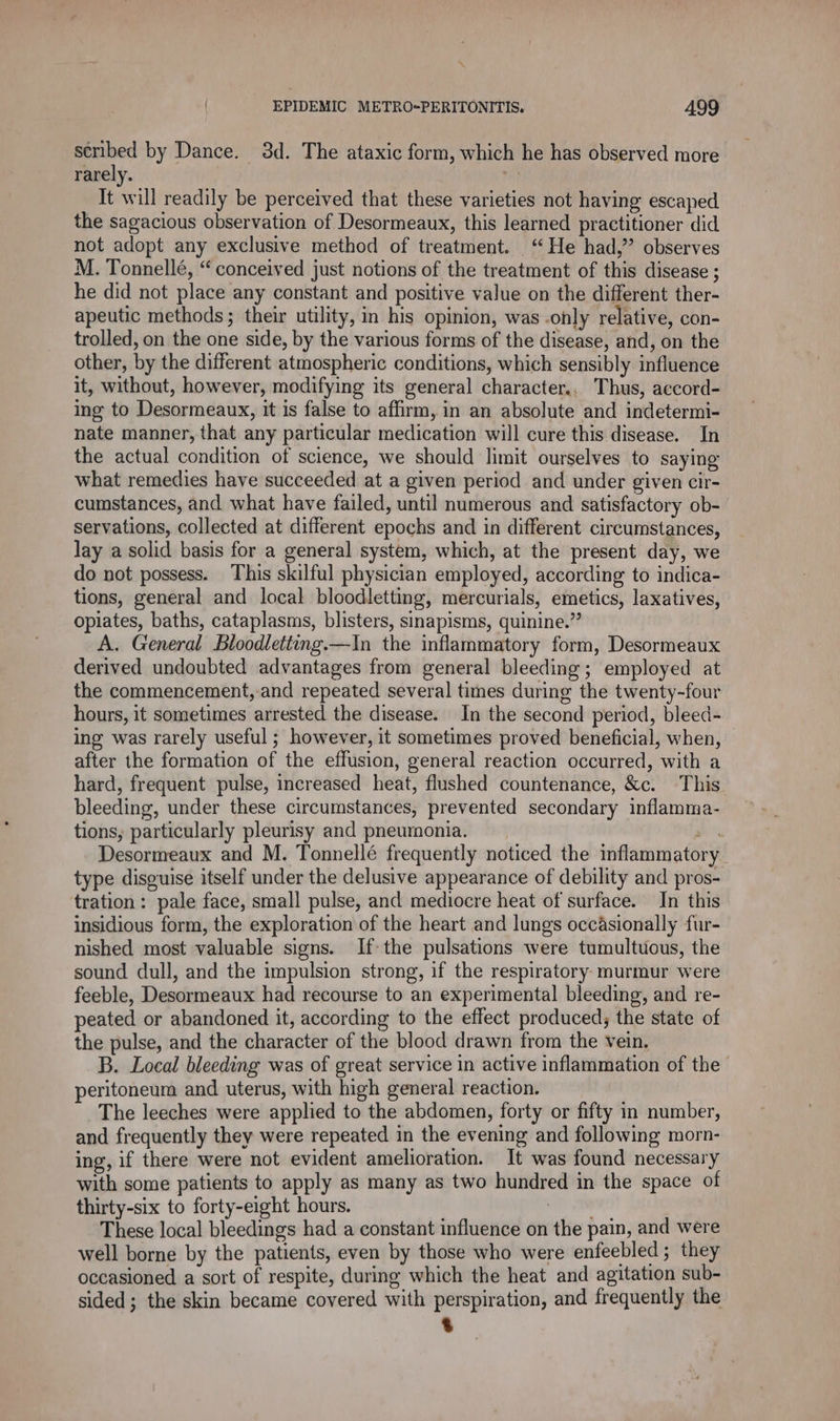 scribed by Dance. 3d. The ataxic form, which he has observed more rarely. vi) It will readily be perceived that these varieties not having escaped the sagacious observation of Desormeaux, this learned practitioner did not adopt any exclusive method of treatment. “He had,” observes M. Tonnellé, “conceived just notions of the treatment of this disease ; he did not place any constant and positive value on the different ther- apeutic methods; their utility, in his opinion, was .only relative, con- trolled, on the one side, by the various forms of the disease, and, on the other, by the different atmospheric conditions, which sensibly influence it, without, however, modifying its general character., Thus, accord- ing to Desormeaux, it is false to affirm, in an absolute and indetermi- nate manner, that any particular medication will cure this disease. In the actual condition of science, we should limit ourselves to saying what remedies have succeeded at a given period and under given cir- cumstances, and what have failed, until numerous and satisfactory ob- servations, collected at different epochs and in different circumstances, lay a solid basis for a general system, which, at the present day, we do not possess. This skilful physician employed, according to indica- tions, general and local bloodletting, mercurials, emetics, laxatives, opiates, baths, cataplasms, blisters, sinapisms, quinine.” A. General Bloodletting.—In the inflammatory form, Desormeaux derived undoubted advantages from general bleeding; employed at the commencement, and repeated several times during the twenty-four hours, it sometimes arrested the disease. In the second period, bleed- ing was rarely useful ; however, it sometimes proved beneficial, when, after the formation of the effusion, general reaction occurred, with a hard, frequent pulse, increased heat, flushed countenance, &amp;c. This bleeding, under these circumstances, prevented secondary inflamma- tions, particularly pleurisy and pneumonia. ms Desormeaux and M. Tonnellé frequently noticed the inflammatory type disguise itself under the delusive appearance of debility and pros- tration: pale face, small pulse, and mediocre heat of surface. In this insidious form, the exploration of the heart and lungs occasionally fur- nished most valuable signs. If-the pulsations were tumultuous, the sound dull, and the impulsion strong, if the respiratory murmur were feeble, Desormeaux had recourse to an experimental bleeding, and re- peated or abandoned it, according to the effect produced; the state of the pulse, and the character of the blood drawn from the vein. B. Local bleeding was of great service in active inflammation of the peritoneum and uterus, with high general reaction. | The leeches were applied to the abdomen, forty or fifty in number, and frequently they were repeated in the evening and following morn- ing, if there were not evident amelioration. It was found necessary with some patients to apply as many as two hundred in the space of thirty-six to forty-eight hours. vip elon These local bleedings had a constant influence on the pain, and were well borne by the patients, even by those who were enfeebled ; they occasioned a sort of respite, during which the heat and agitation sub- sided; the skin became covered with perspiration, and frequently the
