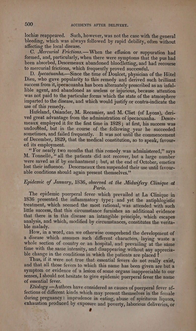 lochiæ reappeared. Such, however, was not the case with the general bleeding, which was always followed by rapid debility, often without affecting the local disease. C. Mercurial Frictions.— When the effusion or suppuration had formed, and, particularly, when there were symptoms that the pus had been absorbed, Desormeaux abandoned bloodletting, and had recourse to mercurial frictions, which frequently proved successful. D. Ipecacuanha.—Since the time of Doulcet, physician of the Hôtel Dieu, who gave popularity to this remedy and derived such brilliant. success from it, ipecacuanha has been alternately prescribed as an infal- lible agent, and abandoned as useless or injurious, because attention was not paid to the particular forms which the state of the atmosphere imparted to the disease, and which would justify or contra-indicate the use of this remedy. Hufeland, Osiander, M. Recamier, and M. Cliet (of Lyons), deri- ved great advantage from the administration of ipecacuanha. Desor- meaux employed it for the first time in 1828; at first, his success was undoubted, but in the course of the following year he succeeded sometimes, and failed frequently. It was not until the commencement of December, 1829, that the medical constitution, so to speak, favour- ed its employment. “For nearly two months that this remedy was administered,” says M. Tonnellé, “ all the patients did not recover, but a large number were saved as if by enchantment; but, at the end of October, emetics lost their influence. Desormeaux then suspended their use until favour- able conditions should again present themselves.” 3 Epidemic of January, 1836, observed at the Midwifery Clinique. at Paris. The epidemic puerperal fever which prevailed at La Clinique in 1836 presented the inflammatory type; and yet the antiphlogistic treatment, which seemed the most rational, was attended with such little success, that this circumstance furnishes an additional evidence that there is in this disease an intangible principle, which escapes analysis, and which, modified by circumstances, constitutes the verita- ble malady. How, in a word, can we otherwise comprehend the development of a disease which assumes such different characters, laying waste a whole section of country or an hospital, and prevailing at the same time with the same intensity, and disappearing without any apprecia- ble change in the conditions in which the patients are placed ? Thus, if it were not true that essential fevers do not really exist, and that all those fevers to which this name has been given are but a symptom or evidence of ‘a lesion of some organs inappreciable to our senses, I should not hesitate to give epidemic puerperal fever the name of essential fever. Etiology —Authors have considered as causes of puerperal fever af- fections of different kinds which may present themselves in the female during pregnancy: imprudence in eating, abuse of spirituous liquors, exhaustion produced by exposure and poverty, laborious deliveries, or Li