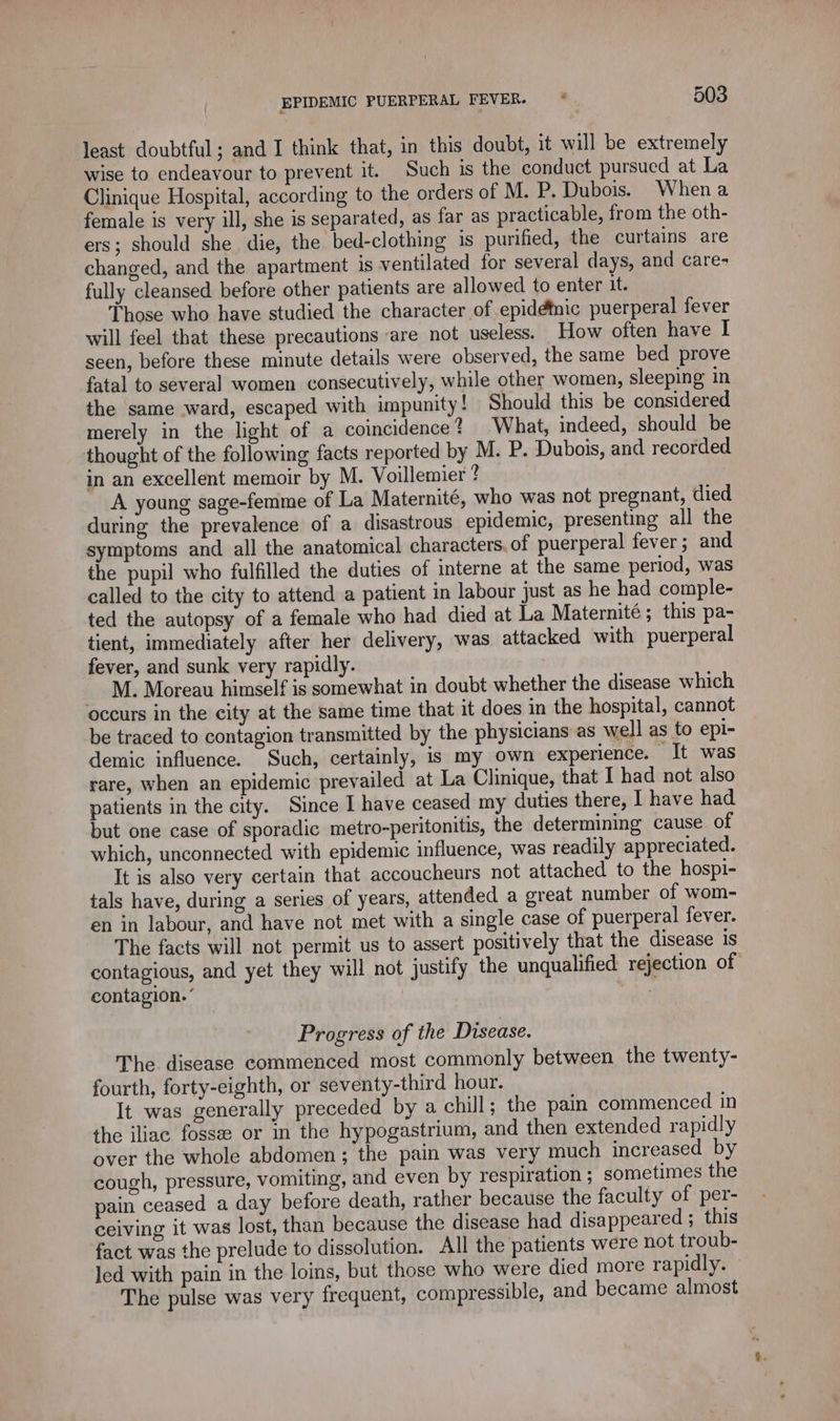 least doubtful ; and I think that, in this doubt, it will be extremely wise to endeavour to prevent it. Such is the conduct pursued at La Clinique Hospital, according to the orders of M. P. Dubois. Whena female is very ill, she is separated, as far as practicable, from the oth- ers; should she die, the bed-clothing is purified, the curtains are changed, and the apartment is ventilated for several days, and care- fully cleansed before other patients are allowed to enter it. Those who have studied the character of epidémic puerperal fever will feel that these precautions are not useless. How often have I seen, before these minute details were observed, the same bed prove fatal to several women consecutively, while other women, sleeping in the same ward, escaped with impunity! Should this be considered merely in the light of a coincidence? What, indeed, should be thought of the following facts reported by M. P. Dubois, and recorded in an excellent memoir by M. Voillemier ? A young sage-femme of La Maternité, who was not pregnant, died during the prevalence of a disastrous epidemic, presenting all the symptoms and all the anatomical characters of puerperal fever; and the pupil who fulfilled the duties of interne at the same period, was called to the city to attend a patient in labour just as he had comple- ted the autopsy of a female who had died at La Maternité ; this pa- tient, immediately after her delivery, was attacked with puerperal fever, and sunk very rapidly. M. Moreau himself is somewhat in doubt whether the disease which ‘occurs in the city at the same time that it does in the hospital, cannot be traced to contagion transmitted by the physicians as well as to epi- demic influence. Such, certainly, is my own experience. It was rare, when an epidemic prevailed at La Clinique, that I had not also patients in the city. Since I have ceased my duties there, I have had but one case of sporadic metro-peritonitis, the determining cause of which, unconnected with epidemic influence, was readily appreciated. It is also very certain that accoucheurs not attached to the hospi- tals have, during a series of years, attended a great number of wom- en in labour, and have not met with a single case of puerperal fever. The facts will not permit us to assert positively that the disease is contagious, and yet they will not justify the unqualified: rejection of contagion.‘ et Progress of the Disease. The disease commenced most commonly between the twenty- fourth, forty-eighth, or seventy-third hour. It was generally preceded by a chill; the pain commenced in the iliac fossee or in the hypogastrium, and then extended rapidly over the whole abdomen; the pain was very much increased by cough, pressure, vomiting, and even by respiration ; sometimes the pain ceased a day before death, rather because the faculty of per- ceiving it was lost, than because the disease had disappeared ; this fact was the prelude to dissolution. All the patients were not troub- Jed with pain in the loins, but those who were died more rapidly. The pulse was very frequent, compressible, and became almost