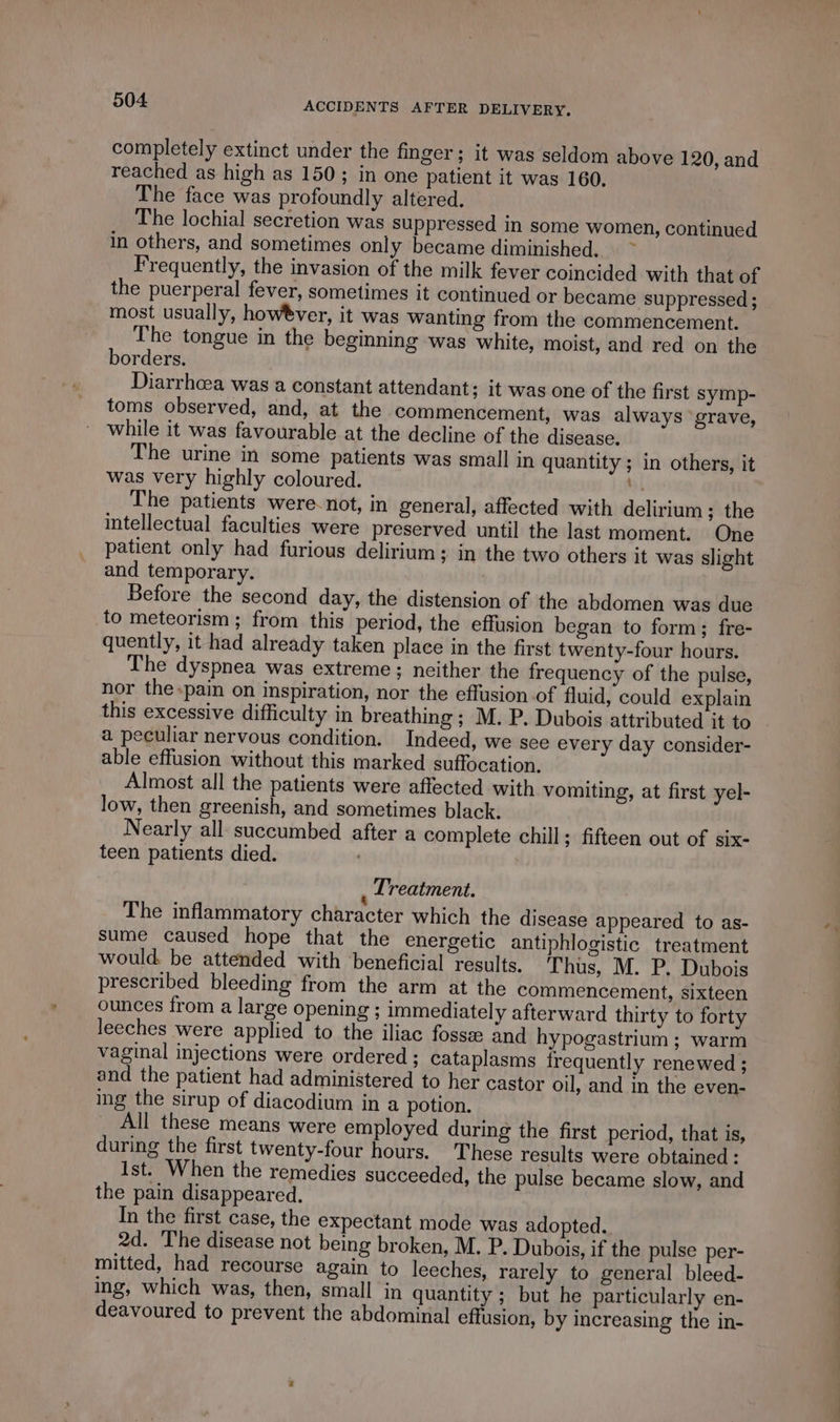 completely extinct under the finger; it was seldom above 120, and reached as high as 150; in one patient it was 160. The face was profoundly altered. The lochial secretion was suppressed in some women, continued in others, and sometimes only became diminished. - Frequently, the invasion of the milk fever coincided with that of the puerperal fever, sometimes it continued or became suppressed ; most usually, howèver, it was wanting from the commencement. The tongue in the beginning was white, moist, and red on the borders. Diarrhcea was a constant attendant; it was one of the first symp- toms observed, and, at the commencement, was always grave, while it was favourable at the decline of the disease. The urine in some patients was small in quantity ; in others, it was very highly coloured. be The patients were not, in general, affected with delirium; the intellectual faculties were preserved until the last moment. One patient only had furious delirium; in the two others it was slight and temporary. Before the second day, the distension of the abdomen was due to meteorism ; from this period, the effusion began to form; fre- quently, it had already taken place in the first twenty-four hours. The dyspnea was extreme; neither the frequency of the pulse, nor the-pain on inspiration, nor the effusion of fluid, could explain this excessive difficulty in breathing ; M. P. Dubois attributed it to a peculiar nervous condition. Indeed, we see every day consider- able effusion without this marked suffocation. Almost all the patients were affected with vomiting, at first yel- low, then greenish, and sometimes black. Nearly all succumbed after a complete chill; fifteen out of six- teen patients died. | Treatment. The inflammatory character which the disease appeared to as- sume caused hope that the energetic antiphlogistic treatment would. be attended with beneficial results. Thus, M. P. Dubois prescribed bleeding from the arm at the commencement, sixteen ounces from a large opening ; immediately afterward thirty to forty leeches were applied to the iliac fossæ and hypogastrium ; warm vaginal injections were ordered ; cataplasms frequently renewed ; and the patient had administered to her castor oil, and in the even- ing the sirup of diacodium in a potion. All these means were employed during the first period, that is, during the first twenty-four hours. These results were obtained : Ist. When the remedies succeeded, the pulse became slow, and the pain disappeared. In the first case, the expectant mode was adopted. 2d. The disease not being broken, M. P. Dubois, if the pulse per- mitted, had recourse again to leeches, rarely to general bleed- ing, which was, then, small in quantity ; but he particularly en- deavoured to prevent the abdominal effusion, by increasing the in-