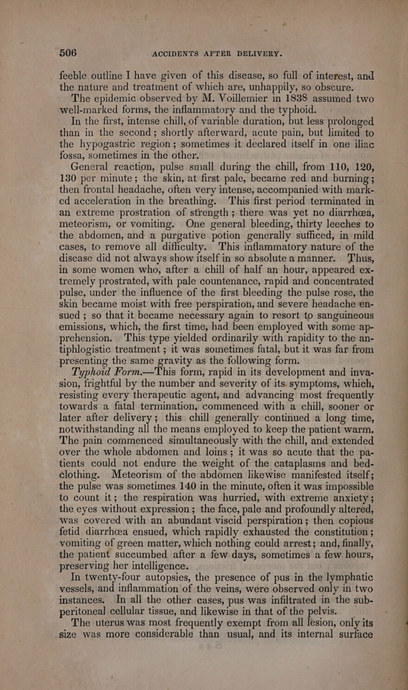 . feeble outline I have given of this disease, so full of interest, and the nature and treatment of which are, unhappily, so obscure. The epidemic observed by M. Voillemier in 1838 assumed two well-marked forms, the inflammatory and the typhoid. In the first, intense chill, of variable duration, but less prolonged than in the second ; shortly afterward, acute pain, but limited to the hypogastric region; sometimes it declared itself in one iliac fossa, sometimes in the other. General reaction, pulse small during the chill, from 110, 120, 130 per minute; the skin, at first pale, became red and burning; then frontal headache, often very intense, accompanied with mark- an extreme prostration of strength; there was yet no diarrhea, meteorism, or vomiting. One general bleeding, thirty leeches to the abdomen, and a purgative potion generally sufficed, in mild cases, to remove all difficulty. This inflammatory nature of the disease did not always show itself in so absolutea manner. Thus, in some women who, after a chill of half an hour, appeared ex- tremely prostrated, with pale countenance, rapid and concentrated pulse, under the influence of the first bleeding the pulse rose, the skin became moist with free perspiration, and severe headache en- sued ; so that it became necessary again to resort to sanguineous emissions, which, the first time, had been employed with some ap- prehension. This type yielded ordinarily with rapidity to the an- tiphlogistic treatment ; it was sometimes fatal, but it was far from presenting the same gravity as the following form. Typhoid Form.—This form, rapid in its development and inva- sion, frightful by the number and severity of its. symptoms, which, resisting every therapeutic agent, and advancing most frequently towards a fatal termination, commenced with a chill, sooner or later after delivery; this chill generally continued a long time, notwithstanding all the means employed to keep the patient warm. The pain commenced simultaneously with the chill, and extended over the whole abdomen and loins; it was so acute that the pa- tients could not endure the weight of the cataplasms and bed- clothing. Meteorism of the abdomen likewise manifested itself; the pulse was sometimes. 140 in the minute, often it was impossible to count it; the respiration was hurried, with extreme anxiety; the eyes without expression; the face, pale and profoundly altered, was covered with an abundant viscid perspiration; then copious fetid diarrhcea ensued, which rapidly exhausted the constitution ; vomiting of green matter, which nothing could arrest; and, finally, the patient succumbed after a few days, sometimes a few hours, preserving her intelligence. | In twenty-four autopsies, the presence of pus in the lymphatic vessels, and inflammation of the veins, were observed only in two instances. In all the other cases, pus was infiltrated in the sub- peritoneal cellular tissue, and likewise in that of the pelvis. _ The uterus was most frequently exempt from all lesion, only its size was more considerable than usual, and its internal surface