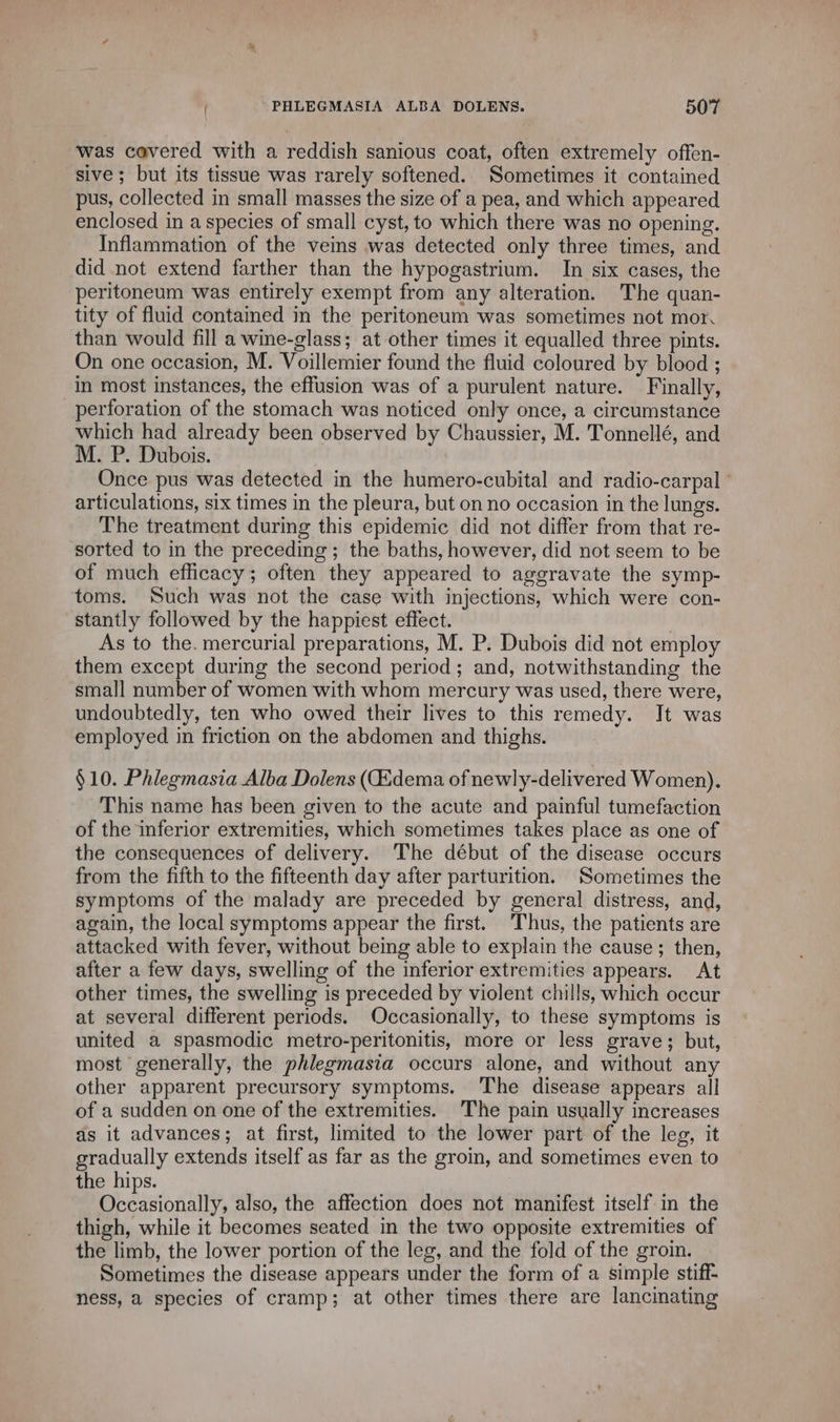 was covered with a reddish sanious coat, often extremely offen- sive; but its tissue was rarely softened. Sometimes it contained pus, collected in small masses the size of a pea, and which appeared enclosed in a species of small cyst, to which there was no opening. Inflammation of the veins was detected only three times, and did not extend farther than the hypogastrium. In six cases, the peritoneum was entirely exempt from any alteration. The quan- tity of fluid contained in the peritoneum was sometimes not mor. than would fill a wine-glass; at other times it equalled three pints. On one occasion, M. Voillemier found the fluid coloured by blood ; in most instances, the effusion was of a purulent nature. Finally, perforation of the stomach was noticed only once, a circumstance which had already been observed by Chaussier, M. Tonnellé, and M. P. Dubois. | Once pus was detected in the humero-cubital and radio-carpal : articulations, six times in the pleura, but on no occasion in the lungs. The treatment during this epidemic did not differ from that re- sorted to in the preceding; the baths, however, did not seem to be of much efficacy; often they appeared to aggravate the symp- toms. Such was not the case with injections, which were con- _stantly followed by the happiest effect. As to the. mercurial preparations, M. P. Dubois did not employ them except during the second period; and, notwithstanding the small number of women with whom mercury was used, there were, undoubtedly, ten who owed their lives to this remedy. It was employed in friction on the abdomen and thighs. §10. Phlegmasia Alba Dolens (Œdema of newly-delivered Women). This name has been given to the acute and painful tumefaction of the inferior extremities, which sometimes takes place as one of the consequences of delivery. The début of the disease occurs from the fifth to the fifteenth day after parturition. Sometimes the symptoms of the malady are preceded by general distress, and, again, the local symptoms appear the first. Thus, the patients are attacked with fever, without being able to explain the cause; then, after a few days, swelling of the inferior extremities appears. At other times, the swelling is preceded by violent chills, which occur at several different periods. Occasionally, to these symptoms is united a spasmodic metro-peritonitis, more or less grave; but, most generally, the phlegmasia occurs alone, and without any other apparent precursory symptoms. The disease appears all of a sudden on one of the extremities. The pain usually increases ds it advances; at first, limited to the lower part of the leg, it gradually extends itself as far as the groin, and sometimes even to the hips. i tactile, also, the affection does not manifest itself in the thigh, while it becomes seated in the two opposite extremities of the limb, the lower portion of the leg, and the fold of the groin. Sometimes the disease appears under the form of a simple stiff- ness, a species of cramp; at other times there are lancinating
