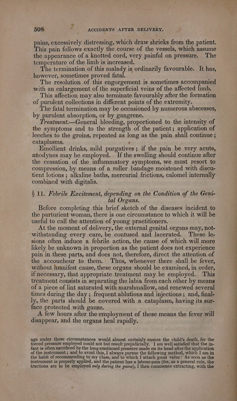 pains, excessively distressing, which draw shrieks from the patient. This pain follows exactly the course of the vessels, which assume the appearance of a knotted cord, very painful on pressure. The temperature of the limb is increased. The termination of this malady is ordinarily favourable. It has, however, sometimes proved fatal. The resolution of this engorgement is sometimes accompanied with an enlargement of the superficial veins of the affected limb. This affection may also terminate favourably after the formation of purulent collections in different points of the extremity. The fatal termination may be oceasioned by numerous abscesses, by purulent absorption, or by gangrene. Treatment.—General bleeding, proportioned to the intensity of the symptoms and to the strength of the patient; application of leeches to the groins, repeated as long as the pain shall continue ; cataplasms. . Emollient drinks, mild purgatives ; if the pain be very acute, anodynes may be employed. If the swelling should continue after the cessation of the inflammatory symptoms, we must resort to compression, by means of a roller bandage moistened with discu- tient lotions ; alkaline baths, mercurial frictions, calomel internally combined with digitalis. § 11. Febrile Excitement, depending on the Condition of the Geni- | tal Organs. Before completing this brief sketch of the diseases incident to the parturient woman, there is one circumstance to which it will be useful to call the attention of young practitioners. At the moment of delivery, the external genital organs may, not- withstanding every care, be contused and lacerated. These le- sions often induce a febrile action, the cause of which will more likely be unknown in proportion as the patient does not experience pain in these parts, and does not, therefore, direct the attention of the accoucheur to them. Thus, whenever there shall be fever, without manifest cause, these organs should be examined, in order, if necessary, that appropriate treatment may be employed. This treatment consists in separating the labia from each other by means of a piece of lint saturated with marshmallow, and renewed several times during the day ; frequent ablutions and injections ; and, final- ly, the parts should be covered with a cataplasm, having its sur- face protected with gauze. | A few hours after the employment of these means the fever will disappear, and the organs heal rapidly. age under these circumstances would almost certainly ensure the child’s death, for the forced pressure employed could not but result prejudicially. I am well satisfied that the in- fant is often sacrificed by the long-continued pressure made on its head after the application of the instrument ; and to avoid this, I always pursue the following method, which I am in the habit of recommending to my class, and to which I attach great value: As soon as the instrument is properly applied, and the patient has a labour-pain (for, as a general rule, the tractions are to be employed only during the pains), I then commence extracting, with the