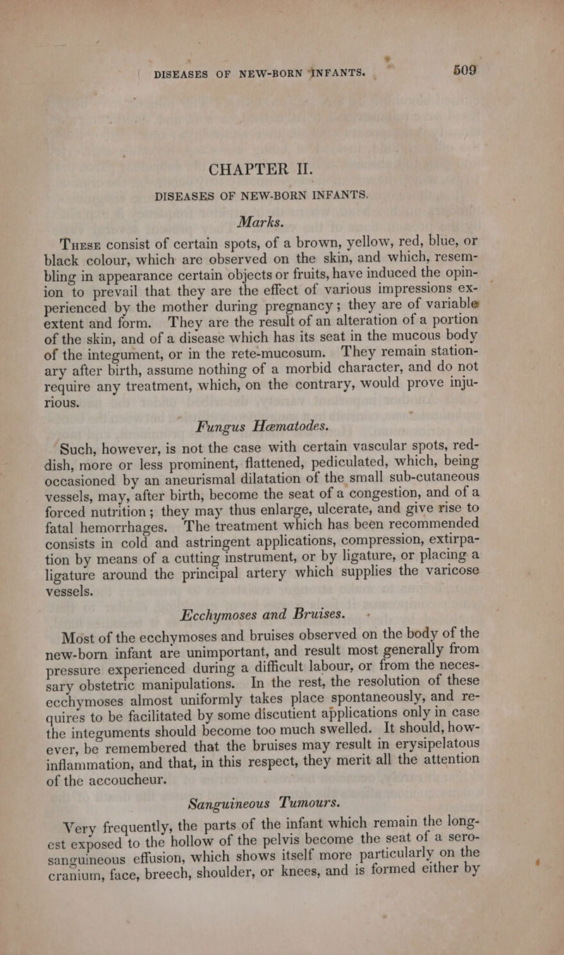 CHAPTER Il. DISEASES OF NEW-BORN INFANTS. Marks. Turse consist of certain spots, of a brown, yellow, red, blue, or black colour, which are observed on the skin, and which, resem- bling in appearance certain objects or fruits, have induced the opin- ion to prevail that they are the effect of various impressions ex- perienced by the mother during pregnancy; they are of variable extent and form. They are the result of an alteration of a portion of the skin, and of a disease which has its seat in the mucous body of the integument, or in the rete-mucosum. They remain station- ary after birth, assume nothing of a morbid character, and do not require any treatment, which, on the contrary, would prove inju- rious. Fungus Hematodes. Such, however, is not the case with certain vascular spots, red- dish, more or less prominent, flattened, pediculated, which, being occasioned by an aneurismal dilatation of the small sub-cutaneous vessels, may, after birth; become the seat of a congestion, and of a forced nutrition; they may thus enlarge, ulcerate, and give rise to fatal hemorrhages. The treatment which has been recommended consists in cold and astringent applications, compression, extirpa- tion by means of a cutting instrument, or by ligature, or placing a ligature around the principal artery which supplies the varicose vessels. Ecchymoses and Bruises. Most of the ecchymoses and bruises observed on the body of the new-born infant are unimportant, and result most generally from pressure experienced during a difficult labour, or from the neces- sary obstetric manipulations. In the rest, the resolution of these ecchymoses almost uniformly takes place spontaneously, and re- quires to be facilitated by some discutient applications only in case the integuments should become too much swelled. It should, how- ever, be remembered that the bruises may result in erysipelatous inflammation, and that, in this respect, they merit all the attention of the accoucheur. À Sanguineous Tumours. Very frequently, the parts of the infant which remain the long- est exposed to the hollow of the pelvis become the seat of a sero- sanguineous effusion, which shows itself more particularly on the cranium, face, breech, shoulder, or knees, and is formed either by