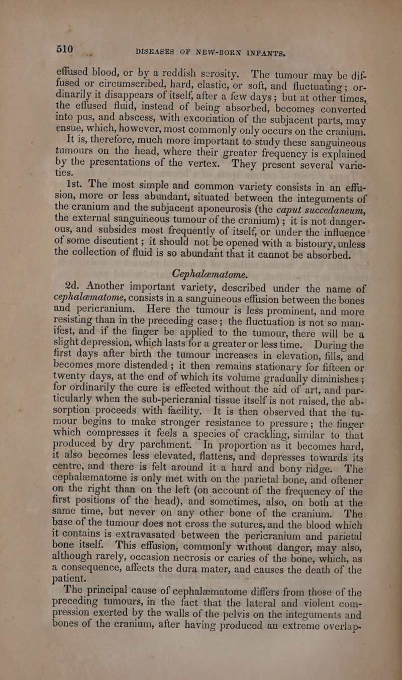 effused blood, or by a reddish serosity. The tumour may be dif- fused or circumscribed, hard, elastic, or soft, and fluctuating ; or- dinarily it disappears of itself, after a few days; but at other times, the eflused fluid, instead of being absorbed, becomes converted into pus, and abscess, with excoriation of the subjacent parts, may ensue, which, however, most commonly only occurs on the cranium. It is, therefore, much more important to study these sanguineous tumours on the head, where their greater frequency is explained by the presentations of the vertex. They present several varie- tles. Ist. The most simple and common variety consists in an effu- sion, more or less abundant, situated between the integuments of the cranium and the subjacent aponeurosis (the caput succedaneum, the external sanguineous tumour of the cranium) ; it is not danger- ous, and subsides most frequently of itself, or under the influence: of some discutient ; it should not be opened with a bistoury, unless the collection of fluid is so abundant that it cannot be absorbed. Cephalematome. 2d. Another important variety, described under the name of cephalematome, consists in a sanguineous effusion between the bones and pericranium. Here the tumour is less prominent, and more resisting than in the preceding case; the fluctuation is not so man- ifest, and if the finger be applied to the tumour, there will be a slight depression, which lasts for a greater or less time. During the first days after birth the tumour increases in elevation, fills, and becomes more distended ; it then remains stationary for fifteen or twenty days, at the end of which its volume gradually diminishes ; for ordinarily the cure is effected without the aid of art, and par- ticularly when the sub-pericranial tissue itself is not raised, the ab- sorption proceeds with facility. It is then observed that the tu- mour begins to make stronger resistance to pressure; the finger which compresses it feels a species of crackling, similar to that produced by dry parchment. In proportion as it becomes hard, it also becomes less elevated, flattens, and depresses towards its centre, and there is felt around it a hard and bony ridge. The cephaleematome is only met with on the parietal bone, and oftener on the right than on the left (on account of the frequency of the first positions of the head), and sometimes, also, on both at the same time, but never on any other bone of the cranium. The base of the tumour does not cross the sutures, and the blood which it contains is extravasated between the pericranium and parietal bone itself. This effusion, commonly without danger, may also, although rarely, occasion necrosis or caries of the bone, which, as a consequence, affects the dura mater, and causes the death of the patient. | The principal cause of cephalæmatome differs from those of the preceding tumours, in the fact that the lateral and violent com- pression exerted by the walls of the pelvis on the integuments and bones of the cranium, after having produced an extreme overlap-