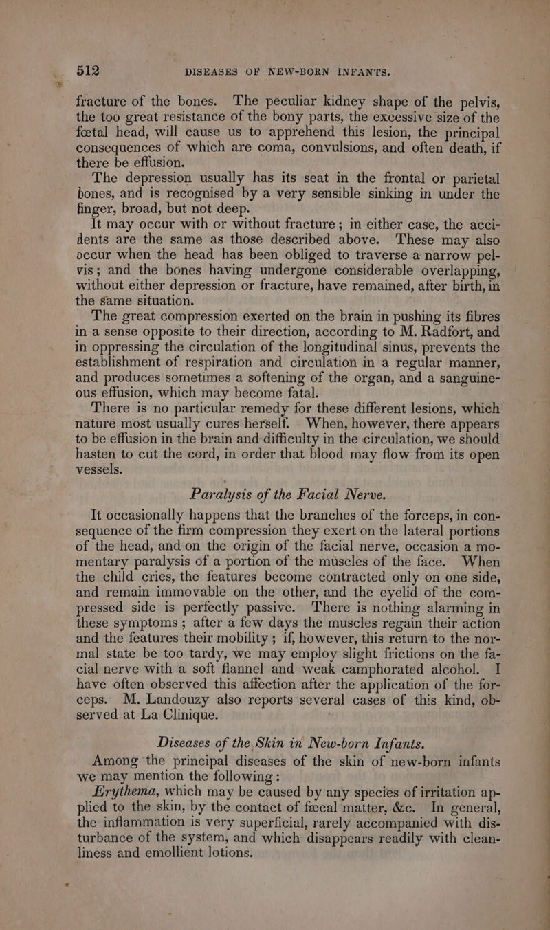 fracture of the bones. The peculiar kidney shape of the pelvis, the too great resistance of the bony parts, the excessive size of the foetal head, will cause us to apprehend this lesion, the principal consequences of which are coma, convulsions, and often death, if there be effusion. The depression usually has its seat in the frontal or parietal bones, and is recognised by a very sensible sinking in under the finger, broad, but not deep. It may occur with or without fracture ; in either case, the acci- dents are the same as those described above. These may also occur when the head has been obliged to traverse a narrow pel- vis; and the bones having undergone considerable overlapping, without either depression or fracture, have remained, after birth, in the same situation. | The great compression exerted on the brain in pushing its fibres in a sense opposite to their direction, according to M. Radfort, and in oppressing the circulation of the longitudinal sinus, prevents the establishment of respiration and circulation in a regular manner, and produces sometimes a softening of the organ, and a sanguine- ous effusion, which may become fatal. There is no particular remedy for these different lesions, which nature most usually cures herself. . When, however, there appears to be effusion in the brain and difficulty in the circulation, we should hasten to cut the cord, in order that blood may flow from its open vessels. Paralysis of the Facial Nerve. It occasionally happens that the branches of the forceps, in con- sequence of the firm compression they exert on the lateral portions of the head, and on the origin of the facial nerve, occasion a mo- mentary paralysis of a portion of the muscles of the face. When the child cries, the features become contracted only on one side, and remain immovable on the other, and the eyelid of the com- pressed side is perfectly passive. There is nothing alarming in these symptoms ; after a few days the muscles regain their action and the features their mobility ; if, however, this return to the nor- mal state be too tardy, we may employ slight frictions on the fa- cial nerve with a soft flannel and weak camphorated alcohol. I have often observed this affection after the application of the for- ceps. M. Landouzy also reports several cases of this kind, ob- served at La Clinique. | Diseases of the Skin in New-born Infants. Among the principal diseases of the skin of new-born infants we may mention the following : Erythema, which may be caused by any species of irritation ap- plied to the skin, by the contact of fæcal matter, &amp;c. In general, the inflammation is very superficial, rarely accompanied with dis- turbance of the system, and which disappears readily with clean- liness and emollient lotions. mi onto. à ce. OE a ee Pe