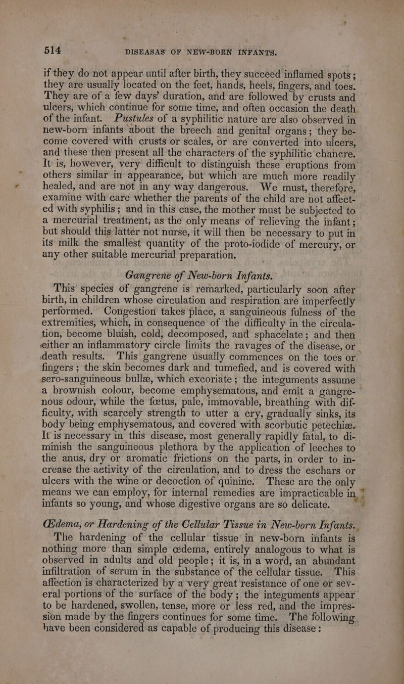 2 514 | DISEASAS OF NEW-BORN INFANTS. if they do not appear until after birth, they succeed inflamed spots ; they are usually located on the feet, hands, heels, fingers, and toes. They are of a few days’ duration, and are followed by crusts and ulcers, which continue for some time, and often occasion the death of the infant. Pustules of a syphilitic nature are also observed in new-born infants about the breech and genital organs; they be- come covered with crusts or scales, or are converted into ulcers, and these then present all the characters of the syphilitic chancre. It is, however, very difficult to distinguish these eruptions from others similar in appearance, but which are much more readily healed, and are not in any way dangerous. We must, therefore, examine with care whether the parents of the child are not affect- ed with syphilis; and in this case, the mother must be subjected to a mercurial treatment, as the only means of relieving the infant ; but should this latter not nurse, it will then be necessary to put in its milk the smallest quantity of the proto-iodide of mercury, or any other suitable mercurial preparation. Gangrene of New-born Infants. This species of gangrene is remarked, particularly soon after birth, in children whose circulation and respiration are imperfectly performed. Congestion takes place, a sanguineous fulness of the extremities, which, in consequence of the difficulty in the circula- tion, become bluish, cold, decomposed, and sphacelate; and then either an inflammatory circle limits the ravages of the disease, or death results. This gangrene usually commences on the toes or fingers ; the skin becomes dark and tumefied, and is covered with sero-sanguineous bullæ, which excoriate ; the integuments assume a brownish colour, become emphysematous, and emit a gangre- | nous odour, while the foetus, pale, immovable, breathing with dif- ficulty, with scarcely strength to utter a cry, gradually sinks, its body being emphysematous, and covered with scorbutic petechiæ. It is necessary in this disease, most generally rapidly fatal, to di- minish the sanguineous plethora by the application of leeches to the anus, dry or aromatic frictions on the parts, in order to in- crease the activity of the circulation, and to dress the eschars or ulcers with the wine or decoction of quinine. These are the only means we can employ, for internal remedies are impracticable in © infants so young, and whose digestive organs are so delicate. 9 Œdema, or Hardening of the Cellular Tissue in New-born Infants. The hardening of the cellular tissue in new-born infants is nothing more than simple cedema, entirely analogous to what is observed in adults and old people; it is, in a word, an abundant infiltration of serum in the substance of the cellular tissue. This affection is characterized by a very great resistance of one or sev- eral portions of the surface of the body ; the integuments appear to be hardened, swollen, tense, more or less red, and the impres- sion made by the fingers continues for some time. The following have been considered as capable of producing this disease :