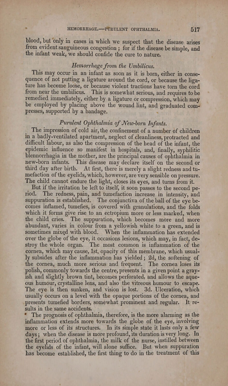blood, but ‘only in cases in which we suspect that the disease arises from evident sanguineous congestion ; for if the disease be simple, and the infant weak, we should confide the cure to nature. Hemorrhage from the Umbilicus. This may occur in an infant as soon as it is born, either in conse- quence of not putting a ligature around the cord, or because the liga- ture has become loose, or because violent tractions have torn the cord from near the umbilicus. This is somewhat serious, and requires to be remedied immediately, either by a ligature or compression, which may be employed by placing above the wound lint, and graduated com- presses, supported by a bandage. - Purulent Ophthalmia of New-born Infants. The impression of cold air, the confinement of a number of children in a badly-ventilated apartment, neglect of cleanliness, protracted and difficult labour, as also the compression of the head of the infant, the epidemic influence so manifest in hospitals, and, finally, syphilitic blennorrhagia in the mother, are the principal causes of ophthalmia in new-born infants. This disease may declare itself on the second or third day after birth. At first, there is merely a slight redness and tu- mefaction of the eyelids, which, however, are very sensible on pressure. The child cannot endure the light, closes its eyes, and turns from it. But if the irritation be left to itself, it soon passes to the second pe- riod. The redness, pain, and tumefaction increase in intensity, and suppuration is established. The conjunctiva of the ball of the eye be- comes inflamed, tumefies, is covered with granulations, and the folds which it forms give rise to an ectropium more or less marked, when the child cries. The suppuration, which becomes more and more abundant, varies in colour from a yellowish white to a green, and is sometimes mixed with blood. When the inflammation has extended . over the globe of the eye, it occasions lesions, which may, in fact, de- stroy the whole organ. The most common is inflammation of the cornea, which may cause, Ist, opacity of this membrane, which usual- ly subsides after the inflammation has yielded; 2d, the softening of the cornea, much more serious and frequent. The cornea loses its polish, commonly towards the centre, presents in a given point a gray- ish and slightly brown tint, becomes perforated, and allows the aque- ous humour, crystalline lens, and also the vitreous humour to escape. The eye is then sunken, and vision is lost. 3d. Ulceration, which usually occurs on a level with the opaque portions of the cornea, and presents tumefied borders, somewhat prominent and regular. It re- sults in the same accidents. * The prognosis of ophthalmia, therefore, is the more alarming as the inflammation extends more towards the globe of the eye, involving more or less of its structures. In its simple state it lasts only a few days; when the disease is more profound, its duration is very long. In the first period of ophthalmia, the milk of the nurse, instilled between the eyelids of the infant, will alone suffice. But when suppuration has become established, the first thing to do in the treatment of this