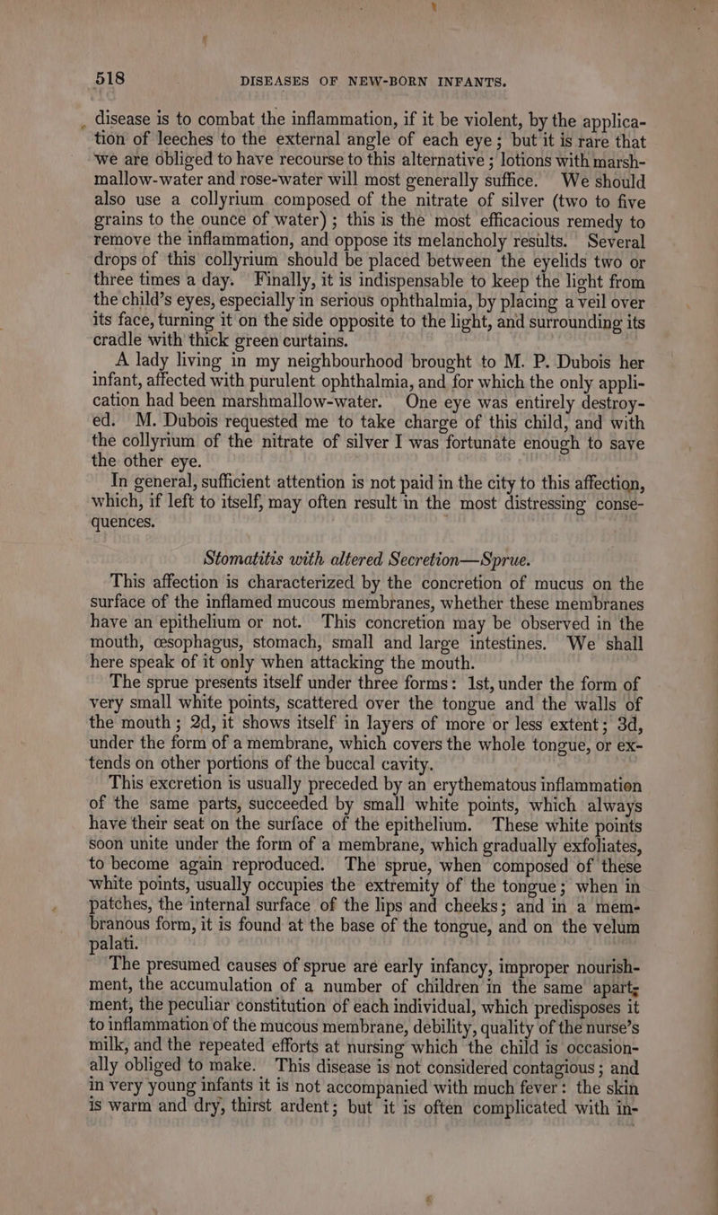 . disease is to combat the inflammation, if it be violent, by the applica- tion of leeches to the external angle of each eye; but it is rare that we are obliged to have recourse to this alternative ; lotions with marsh- mallow-water and rose-water will most generally suffice. We should also use a collyrium composed of the nitrate of silver (two to five grains to the ounce of water) ; this is the most efficacious remedy to remove the inflammation, and oppose its melancholy results. Several drops of this collyrium should be placed between the eyelids two or three times a day. Finally, it is indispensable to keep the light from the child’s eyes, especially in serious ophthalmia, by placing a veil over its face, turning it on the side opposite to the light, and surrounding its cradle with thick green curtains. A lady living in my neighbourhood brought to M. P. Dubois her infant, affected with purulent ophthalmia, and for which the only appli- cation had been marshmallow-water. One eye was entirely destroy- ed. M. Dubois requested me to take charge of this child, and with the collyrium of the nitrate of silver I was fortunate enough to save the other eye. In general, sufficient attention is not paid in the city to this affection, which, if left to itself, may often result in the most distressing conse- quences. . Stomatitis with altered Secretion—Sprue. This affection is characterized by the concretion of mucus on the surface of the inflamed mucous membranes, whether these membranes have an epithelium or not. This concretion may be observed in the mouth, cesophagus, stomach, small and large intestines. We shall here speak of it only when attacking the mouth. The sprue presents itself under three forms: 1st, under the form of very small white points, scattered over the tongue and the walls of the mouth ; 2d, it shows itself in layers of more or less extent; 3d, under the form of a membrane, which covers the whole tongue, or ex- tends on other portions of the buccal cavity. This excretion is usually preceded by an erythematous inflammation of the same parts, succeeded by small white points, which always have their seat on the surface of the epithelium. These white points soon unite under the form of a membrane, which gradually exfoliates, to become again reproduced. The sprue, when composed of these white points, usually occupies the extremity of the tongue; when in patches, the internal surface of the lips and cheeks; and in a mem- pe form, it is found at the base of the tongue, and on the velum palati. The presumed causes of sprue are early infancy, improper nourish- ment, the accumulation of a number of children in the same apart; ment, the peculiar constitution of each individual, which predisposes it to inflammation of the mucous membrane, debility, quality of the nurse’s milk, and the repeated efforts at nursing which the child is occasion- ally obliged to make. This disease is not considered contagious ; and in very young infants it is not accompanied with much fever: the skin is warm and dry, thirst ardent; but it is often complicated with in-