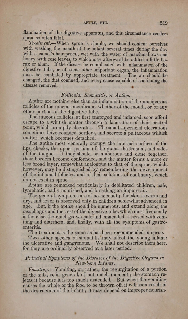 flammation of the digestive apparatus, and this circumstance renders sprue so often fatal. \ | Treatment.—When sprue is simple, we should content ourselves with washing the mouth of the infant several times during the day with a camel’s hair pencil, wet with the water of marshmallows and honey with rose leaves, to which may afterward be added a little bo- rax or alum. If the disease be complicated with inflammation of the digestive tube, or of some other important organ, the inflammation must be combated by appropriate treatment. The air should be changed, the diet confined, and every cause capable of continuing the disease removed. « Follicular Stomatitis, or Apthe. Apthæ are nothing else than an inflammation of the muciparous follicles of the mucous membrane, whether of the mouth, or of any other portion of the digestive tube. The mucous follicles, at first engorged and inflamed, soon afford escape to a whitish matter through a laceration of their central point, which promptly ulcerates. The small superficial ulcerations sometimes have rounded borders, and secrete a pultaceous whitish matter, which becomes detached. The apthæ most generally occupy the internal surface of the lips, cheeks, the upper portion of the gums, the frenum, and sides of the tongue. If they should. be numerous and close together, their borders become confounded, and the matter forms a more or less broad layer, somewhat analogous to that of the sprue, which, however, may be distinguished by remembering the development of the inflamed follicles, and of their solutions of continuity, which do not exist in sprue. Apthæ are remarked particularly in debilitated children, pale, lymphatic, badly nourished, and breathing an impure air. The general symptoms are of no account; the skin is warm and dry, and fever is observed only in children somewhat advanced in age. But, if the apthe should be numerous, and extend along the cesophagus and the rest of the digestive tube, which most frequently is the case, the child grows pale and emaciated, is seized with vom- iting and diarrhea, and, finally, with all the symptoms of gastro- enteritis. The treatment is the same as has been recommended in sprue. Two other species of stomatitis may affect the young infant: the ulcerative and gangrenous. We shall not describe them here, for they are ordinarily observed at a later period, Principal Symptoms of the Diseases of the Digestive Organs in New-born Infants. Vomiting.—V omiting, or, rather, the regurgitation of a portion of the milk, is, in general, of not much moment; the stomach re- jects it because it is too much distended, But when the vomiting causes the whole of the food to be thrown off, it will soon result in the destruction of the infant ; it may depend on improper nourish-