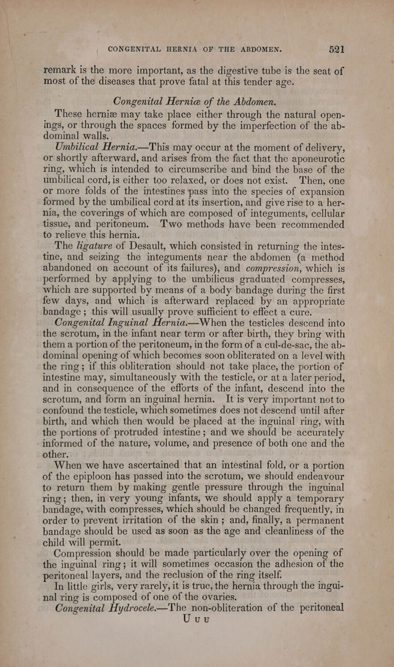 remark is the more important, as the digestive tube is the seat of most of the diseases that prove fatal at this tender age. Congenital Hernia of the Abdomen. These herniz may take place either through the natural open- ings, or through the spaces formed by the imperfection of the ab- dominal walls. Umbilical Hernia.—This may occur at the moment of delivery, or shortly afterward, and arises from the fact that the aponeurotic ring, which is intended to circumscribe and bind the base of the umbilical cord, is either too relaxed, or does not exist. Then, one or more folds of the intestines pass into the species of expansion formed by the umbilical cord at its insertion, and give rise to a her- nia, the coverings of which are composed of integuments, cellular tissue, and peritoneum. Two methods have been recommended to relieve this hernia. The ligature of Desault, which consisted in returning the intes- tine, and seizing the integuments near the abdomen (a method abandoned on account of its failures), and compression, which is performed by applying to the umbilicus graduated compresses, which are supported by means of a body bandage during the first few days, and which is afterward replaced by an appropriate bandage ; this will usually prove sufficient to effect a cure. Congenital Inguinal Hernia.—When the testicles descend into the scrotum, in the infant near term or after birth, they bring with them a portion of the peritoneum, in the form of a cul-de-sac, the ab- dominal opening of which becomes soon obliterated on a level with the ring; if this obliteration should not take place, the portion of intestine may, simultaneously with the testicle, or at a later period, and in consequence of the efforts of the infant, descend into the scrotum, and form an inguinal hernia. It is very important not to confound the testicle, which sometimes does not descend until after birth, and which then would be placed at the inguinal ring, with the portions of protruded intestine ; and we should be accurately informed of the nature, volume, and presence of both one and the other. When we have ascertained that an intestinal fold, or a portion of the epiploon has passed into the scrotum, we should endeavour to return them by making gentle pressure through the inguinal ring; then, in very young infants, we should apply a temporary bandage, with compresses, which should be changed frequently, in order to prevent irritation of the skin; and, finally, a permanent bandage should be used as soon as the age and cleanliness of the child will permit. Compression should be made particularly over the opening of the inguinal ring; it will sometimes occasion the adhesion of the peritoneal layers, and the reclusion of the ring itself. Ps In little girls, very rarely, it is true, the hernia through the imgui- nal ring is composed of one of the ovaries. , Congenital Hydrocele.—The non-obliteration of the peritoneal Uvy