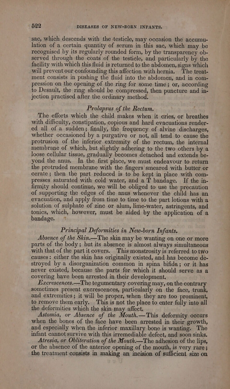 sac, which descends with the testicle, may occasion the accumu- lation of a certain quantity of serum in this sac, which may be recognised by its regularly rounded form, by the transparency ob- served through the coats of the testicle, and particularly by the facility with which this fluid is returned to the abdomen, signs which will prevent our confounding this affection with hernia. The treat- ment consists in pushing the fluid into the abdomen, and in com- pression on the opening of the ring for some time; or, according to Desault, the rmg should be compressed, then puncture and in- jection practised after the ordinary method. Prolapsus of the Rectum. The efforts which the child makes when it cries, or breathes with difficulty, constipation, copious and hard evacuations render- ed all of a sudden; finally, the frequency of alvine discharges, whether occasioned by a purgative or not, all tend to cause the protrusion of the inferior extremity of the rectum, the internal membrane of which, but slightly adhering to the two others by a loose cellular tissue, gradually becomes detached and extends be- yond the anus. In the first place, we must endeavour to return the protruded membrane with the fingers smeared with butter or cerate ; then the part reduced is to be kept in place with com- presses saturated with cold water, and a T bandage. If the in- firmjty should continue, we will be obliged to use the precaution of supporting the edges of the anus whenever the child has an evacuation, and apply from time to time to the part lotions with a solution of sulphate of zinc or alum, lime-water, astringents, and tonics, which, however, must be aided by the application of a bandage. * Principal Deformities in New-born Infants, Absence of the Skin.—The skin may be wanting on one or more arts of the body; but its absence is almost always simultaneous with that of the part it covers. This monstrosity is referred to two causes: either the skin has originally existed, and has become de- stroyed by a disorganization common in spina bifida; or it has never existed, because the parts for which it should serve as a covering have been arrested in their development. Excrescences.—The tegumentary covering may, on the contrary sometimes. present excrescences, particularly on the face, trunk, and extremities; it will be proper, when they are too prominent, to remove them early. This is not the place to enter fully into all the deformities which the skin may affect. Astomia, or Absence of the Mouth.—This deformity occurs when the bones of the face have been arrested in their growth, and especially when the inferior maxillary bone is wanting. The infant cannot survive with this irremediable defect, and soon sinks. Atresia, or Obliteration of the Mouth.—The adhesion of the lips, or the absence of the anterior opening of the mouth, is very rare ; the treatment consists in making an incision of sufficient size on