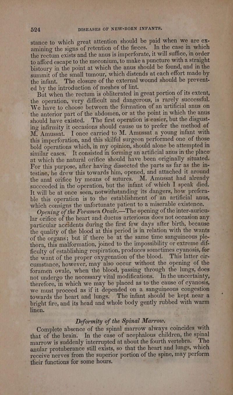 stance to which great attention should be paid when we are ex- amining the signs of retention of the feces. In the case in which the rectum exists and the anus is imperforate, it will suffice, in order to afford escape to the meconium, to make a puncture with a straight bistoury in the point at which the anus should be found, and in the summit of the small tumour, which distends at each effort made by the infant. The closure of the external wound should be prevent- ed by the introduction of meshes of lint. But when the rectum is obliterated in great portion of its extent, the operation, very difficult and dangerous, is rarely successful. We have to choose between the formation of an artificial anus on the anterior part of the abdomen, or at the point in which the anus should have existed. The first operation is easier, but the disgust- ing infirmity it occasions should cause us to prefer the method of M. Amussat. I once carried to M. Amussat a young infant with this imperforation, and this skilful surgeon performed one of those bold operations which, in my opinion, should alone be attempted in similar cases. It consisted in forming an artificial anus in the place at which the natural orifice should have been originally situated. For this purpose, after having dissected the parts as far as the in- testine, he drew this towards him, opened, and attached it around the anal orifice by means of sutures. M. Amussat had already succeeded in the operation, but the infant of which I speak died. It will be at once seen, notwithstanding its dangers, how prefera- ble this operation is to the establishment of an artificial anus, which consigns the unfortunate patient to a miserable existence. Opening of the Foramen Ovale.—The opening of the inter-auricu- lar orifice of the heart and ductus arteriosus does not occasion any particular accidents during the first few days after birth, because the quality of the blood at this period is in relation with the wants of the organs; but if there be at the same time sanguineous ple- thora, this malformation, joined to the impossibility or extreme dif- ficulty of establishing respiration, produces sometimes cyanosis, for the want of the proper oxygenation of the blood. This latter cir- cumstance, however, may also occur without the opening of the foramen ovale, when the blood, passing through the lungs, does _ not undergo the necessary vital modifications. In the uncertainty, therefore, in which we may be placed as to the cause of cyanosis, we must proceed as if it depended on a sanguineous congestion towards the heart and lungs. The infant should be kept near a bright fire, and its head and whole body gently rubbed with warm linen. Deformity of the Spinal Marrow. Complete absence of the spinal marrow always coincides with that of the brain. In the case of acephalous children, the spinal marrow is suddenly interrupted at about the fourth vertebra. The anular protuberance still exists, so that the heart and lungs, which receive nerves from the superior portion of the spine, may perform their functions for some hours. |