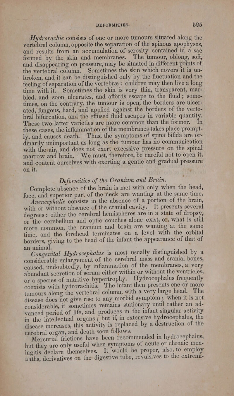 Hydrorachie consists of one or more tumours situated along the vertebral column, opposite the separation of the spinous apophyses, and results from an accumulation of serosity contained in a sac formed by the skin and membranes. The tumour, oblong, soft, and disappearing on pressure, may be situated in diflerent points of the vertebral column. Sometimes the skin which covers it is un- broken, and it can be distinguished only by the fluctuation and the feeling of separation of the vertebra : children may then live a long time with it. Sometimes the skin is very thin, transparent, mar- bled, and soon ulcerates, and affords escape to the fluid; some- times, on the contrary, the tumour is open, the borders are ulcer- ated, fungous, hard, and applied against the borders of the verte- bral bifurcation, and the effused fluid escapes in variable quantity. These two latter varieties are more common than the former. In these cases, the inflammation of the membranes takes place prompt- ly, and causes death. Thus, the symptoms of spina bifida are or- dinarily unimportant as long as the tumour has no communication with the-air, and does not exert excessive pressure on the spinal marrow and brain. We must, therefore, be careful not to open it, and content ourselves with exerting a gentle and gradual pressure on it. * Deformities of the Cranium and Brain. Complete absence of the brain is met with only when the head, face, and superior part of the neck are wanting at the same time. Anencephalie consists in the absence of a portion of the brain, with or without absence of the cranial cavity. It presents several degrees : either the cerebral hemispheres are in a state of dropsy, or the cerebellum and optic couches alone exist, or, what is still more common, the cranium and brain are wanting at the same time, and the forehead terminates on a level with the orbital borders, giving to the head of the infant the appearance of that of an animal. SOHNE Congenital Hydrocephalus is most usually distinguished by a considerable enlargement of the cerebral mass and cranial bones, caused, undoubtedly, by inflammation of the membranes, a very abundant secretion of serum either within or without the ventricles, or a species of nutritive hypertrophy. Hydrocephalus frequently coexists with hydrorachitis. The infant then presents one or more tumours along the vertebral column, with a very large head. The disease does not give rise to any morbid symptom ; when it is not considerable, it sometimes remains stationary until rather an ad- vanced period of life, and produces in the infant singular activity in the intellectual organs ; but if, in extensive hydrocephalus, the disease increases, this activity is replaced by a destruction of the cerebral organ, and death soon follows. Mercurial frictions have been recommended in hydrocephalus, but they are only useful when symptoms of acute or chronic men- ingitis declare themselves. It would be proper, also, to employ paths, derivatives on the digestive tube, revulsives to the extremi- ¢