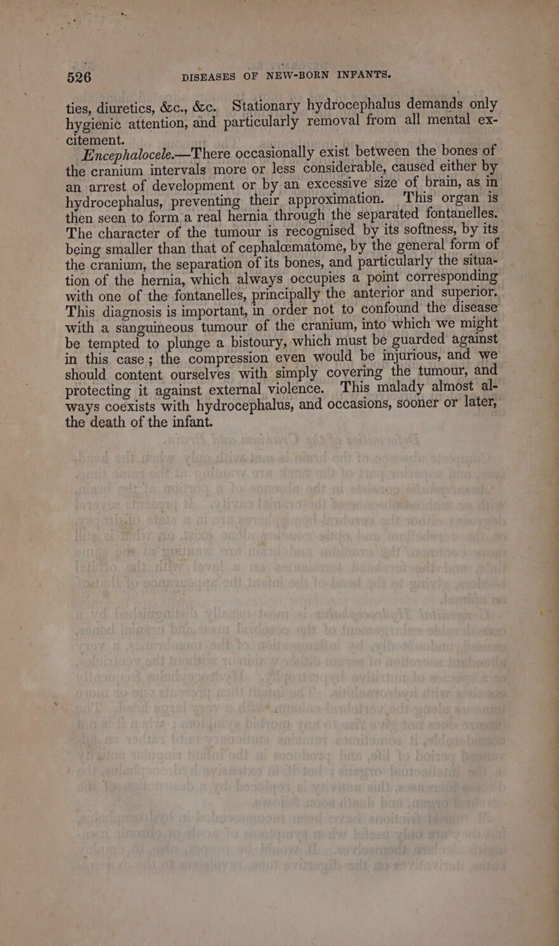 ties, diuretics, &amp;c., &amp;c. Stationary hydrocephalus demands only hygienic attention, and particularly removal from all mental ex- citement. Encephalocele.—There occasionally exist between the bones of the cranium intervals more or less considerable, caused either by an arrest of development or by an excessive size of brain, as in hydrocephalus, preventing their approximation. This organ 1s then seen to form a real hernia through the separated fontanelles. The character of the tumour is recognised by its softness, by its being smaller than that of cephalæmatome, by the general form of the cranium, the separation of its bones, and particularly the situa- tion of the hernia, which always occupies a point corresponding with one of the fontanelles, principally the anterior and superior, This diagnosis is important, in order not to confound the disease with a sanguineous tumour of the cranium, into which we might be tempted to plunge a bistoury, which must be guarded against in this case; the compression even would be injurious, and we should content ourselves with simply covering the tumour, and protecting it against external violence. This malady almost al- ways coexists with hydrocephalus, and occasions, sooner or later, the death of the infant.