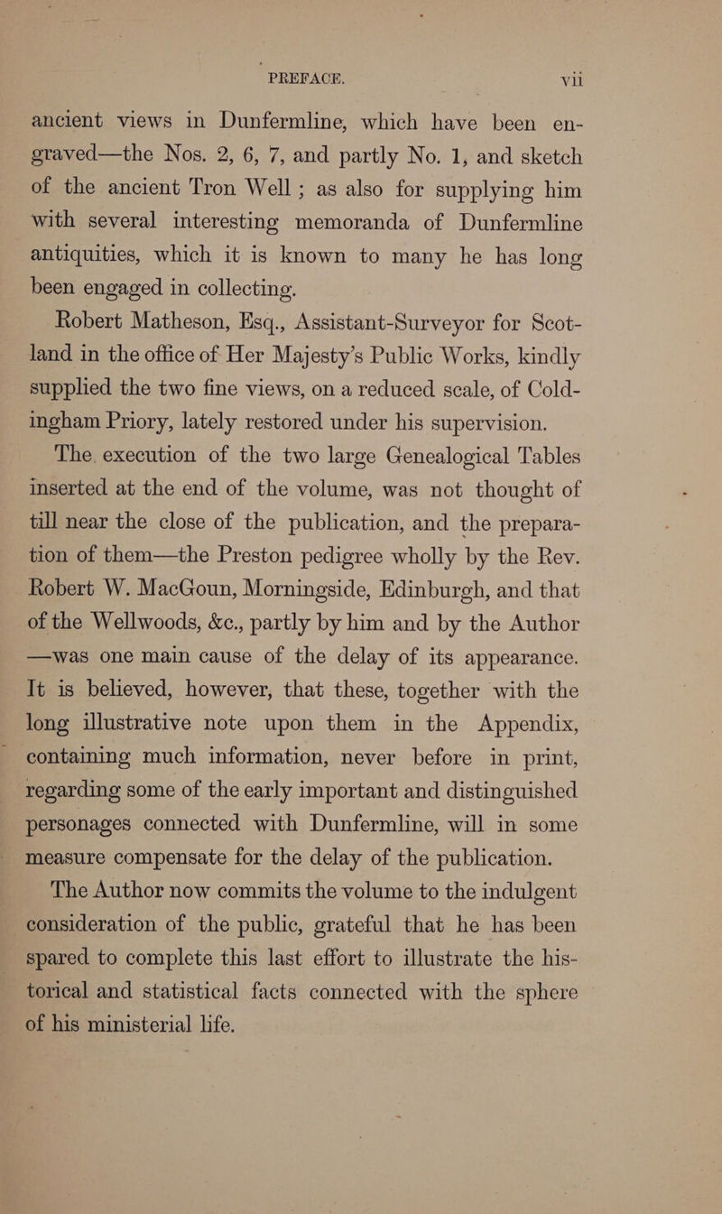 ancient views in Dunfermline, which have been en- geraved—the Nos. 2, 6, 7, and partly No. 1, and sketch of the ancient Tron Well ; as also for supplying him with several interesting memoranda of Dunfermline antiquities, which it is known to many he has long been engaged in collecting. Robert Matheson, Esq., Assistant-Surveyor for Scot- land in the office of Her Majesty’s Public Works, kindly supplied the two fine views, on a reduced scale, of Cold- ingham Priory, lately restored under his supervision. The. execution of the two large Genealogical Tables inserted at the end of the volume, was not thought of till near the close of the publication, and the prepara- tion of them—the Preston pedigree wholly by the Rev. Robert W. MacGoun, Morningside, Edinburgh, and that of the Wellwoods, &amp;c., partly by him and by the Author —was one main cause of the delay of its appearance. It is believed, however, that these, together with the long illustrative note upon them in the Appendix, ~ contaiming much information, never before in print, regarding some of the early important and distinguished personages connected with Dunfermline, will in some measure compensate for the delay of the publication. The Author now commits the volume to the indulgent consideration of the public, grateful that he has been spared to complete this last effort to illustrate the his- torical and statistical facts connected with the sphere of his ministerial life.