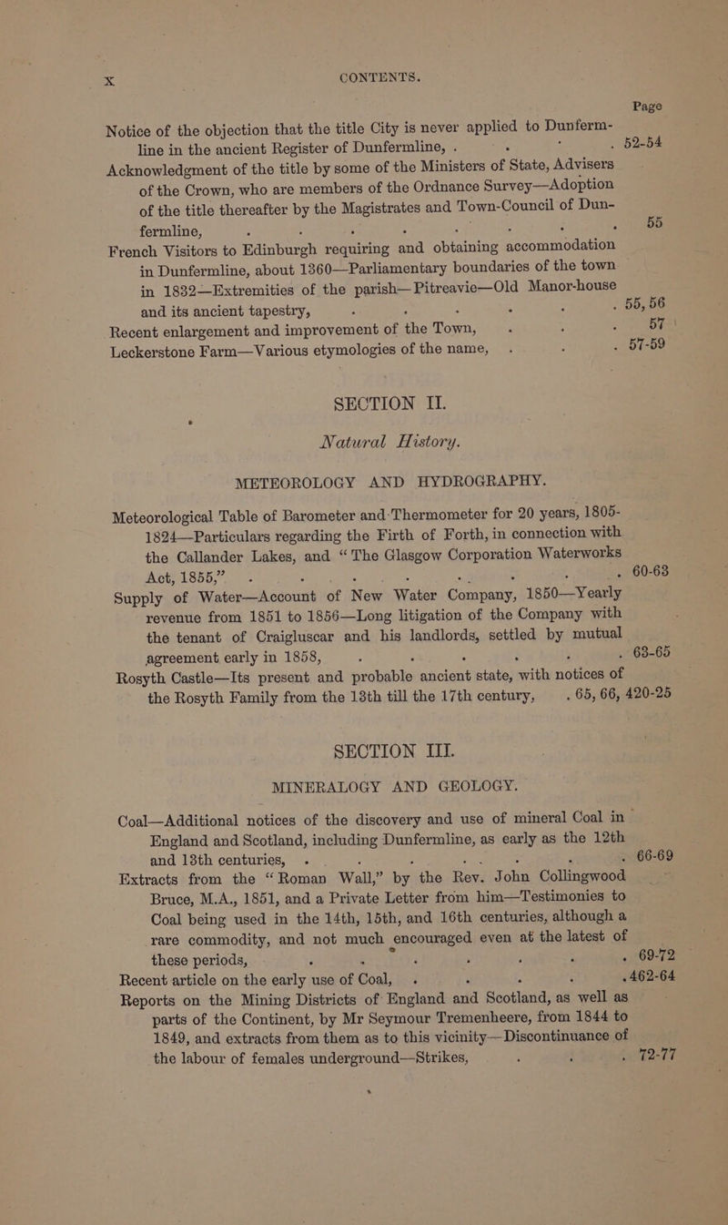 Page Notice of the objection that the title City is never applied to Daten line in the ancient Register of Dunfermline, . . 52-54 Acknowledgment of the title by some of the Ministers of Shate, Advisers of the Crown, who are members of the Ordnance Survey—Adoption of the title thereafter by the whe and Town: Council of Dun- fermline, : ‘ : 55 French Visitors to manbares requiring and aiice socom modal in Dunfermline, about 1360—Parliamentary boundaries of the town in 1832—Extremities of the parish—Pitreavie—Old Manor-house and its ancient tapestry, : : - . 55, 56 Recent enlargement and improvement of ‘he rae 2 . . 57. Leckerstone Farm—Various etymologies of the name, . y . 57-59 SECTION II. Natural History. METEOROLOGY AND HYDROGRAPHY. Meteorological Table of Barometer and:Thermometer for 20 years, 1805- 1824—Particulars regarding the Firth of Forth, in connection with the Callander Lakes, and “The Glasgow Corporation Waterworks Act, 1855, —. . 60-63 Supply of Wiatepnah admit of New Mates jae 1850-—Yearly revenue from 1851 to 1856—Long litigation of the Company with the tenant of Craigluscar and his landlords, settled by mutual agreement early in 1858, ; . 68-65 Rosyth Castle—Its present and eacuabee seit state, with donee of the Rosyth Family from the 18th till the 17th century, . 65, 66, 420-25 SECTION III. MINERALOGY AND GEOLOGY. Coal—Additional notices of the discovery and use of mineral Coal in — England and Scotland, including Dunfermline, as early as the 12th and 13th centuries, . . 66-69 Extracts from the ‘“ Roman Wall, :. by the pe: J ae Collings acs . Bruce, M.A., 1851, and a Private Letter from him—Testimonies to Coal being used in the 14th, 15th, and 16th centuries, although a rare commodity, and not much encouraged even at the latest of these periods, ; i ; ; : . 69-72 Recent article on the early use of Coal, é 5 462-64 Reports on the Mining Districts of England afd Baoiled: as well as parts of the Continent, by Mr Seymour Tremenheere, from 1844 to 1849, and extracts from them as to this vicinity— Discontinuance of the labour of females underground—Strikes, 7 : 212-77 .