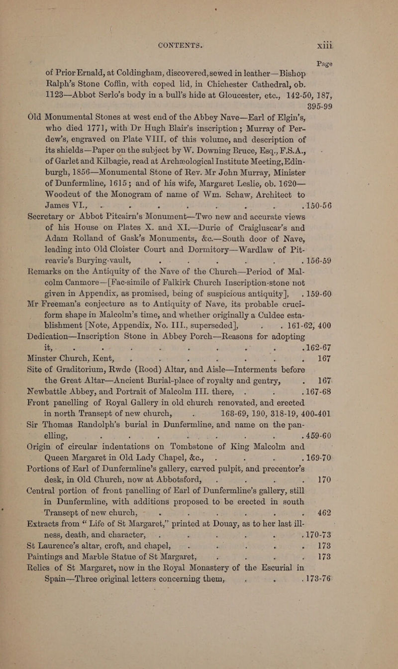 Page of Prior Ernald, at Coldingham, discovered, sewed in leather— Bishop Ralph’s Stone Coffin, with coped lid, in Chichester Cathedral, ob. 1123—Abbot Serlo’s body in a bull’s hide at Gloucester, etc., 142-50, 187, . 395-99 Old Monumental Stones at west end of the Abbey Nave—Earl of Elgin’s, who died 1771, with Dr Hugh Blair’s inscription; Murray of Per- dew’s, engraved on Plate VIII. of this volume, and description of its shields— Paper on the subject by W. Downing Bruce, Esq., F.S.A., of Garlet and Kilbagie, read at Archeological Institute Meeting, Edin- burgh, 1856—Monumental Stone of Rev. Mr John Murray, Minister of Dunfermline, 1615; and of his wife, Margaret Leslie, ob. 1620— Woodcut of the Monogram of name of Wm. Schaw, Architect to James VI., ; ; . 150-56 Secretary or Abbot Pitcairn’s” Mbthentneernnol new re accurate views of his House on Plates X. and XI—Durie of Craigluscar’s and Adam Rolland of Gask’s Monuments, &amp;c.—South door of Nave, caren into Old Cloister Court and Dormitory—Wardlaw of Pit- reavie’s Burying-vault, : : . 156-59 Remarks on the Antiquity of the Nave of the Chine Pevida of Mal- colm Canmore—[Fac-simile of Falkirk Church Inscription-stone not given in Appendix, as promised, being of suspicious antiquity], . 159-60 Mr Freeman’s conjecture as to Antiquity of Nave, its probable cruci- form shape in Malcolm’s time, and whether originally a Culdee esta- blishment [Note, Appendix, No. III., superseded ], j . 161-62, 400 Dedication—Inscription Stone in ubben Porch—Reasons for algo tite it, - é : - ; , ; . 162-67 Minster ptmirbhi: Kent, : : nag 167 Site of Graditorium, Rwde (Rood) Altar, ua Maer atarpadilte before the Great Altar—Ancient Burial-place of royalty and gentry, RELIG Newbattle Abbey, and Portrait of Malcolm III. there, . : . 167-68 Front panelling of Royal Gallery in old church renovated, and erected in north Transept of new church, . 168-69, 190, 318-19, 400-401 - Sir Thomas Randolph’s burial in agecanine ei and name on the pan- elling, ; : . 459-60 Origin of circular tidentations on Tormbstone of King Malcolm and Queen Margaret in Old Lady Chapel, &amp;., . ; : . 169-70 Portions of Earl of Dunfermline’s gallery, carved pulpit, and precentor’s desk, in Old Church, now at Abbotsford, . : 170 Central portion of front panelling of Earl of Dunfermline’s galley: still in Dunfermline, with additions EER to be erected in south Transept of new church, ~ . 462 Extracts from “ Life of St Margaret,” prt at ‘Dives as to tied last ill ness, death, and character, . , . : , .170-73 St Laurence’s altar, croft, and chapel, : wy! : ; Brin lso Paintings and Marble Statue of St Margaret, j , wee k73 Relics of St Margaret, now in the Royal Monastery of the Kscurial in Spain—Three original letters concerning them, P ; . 173-76