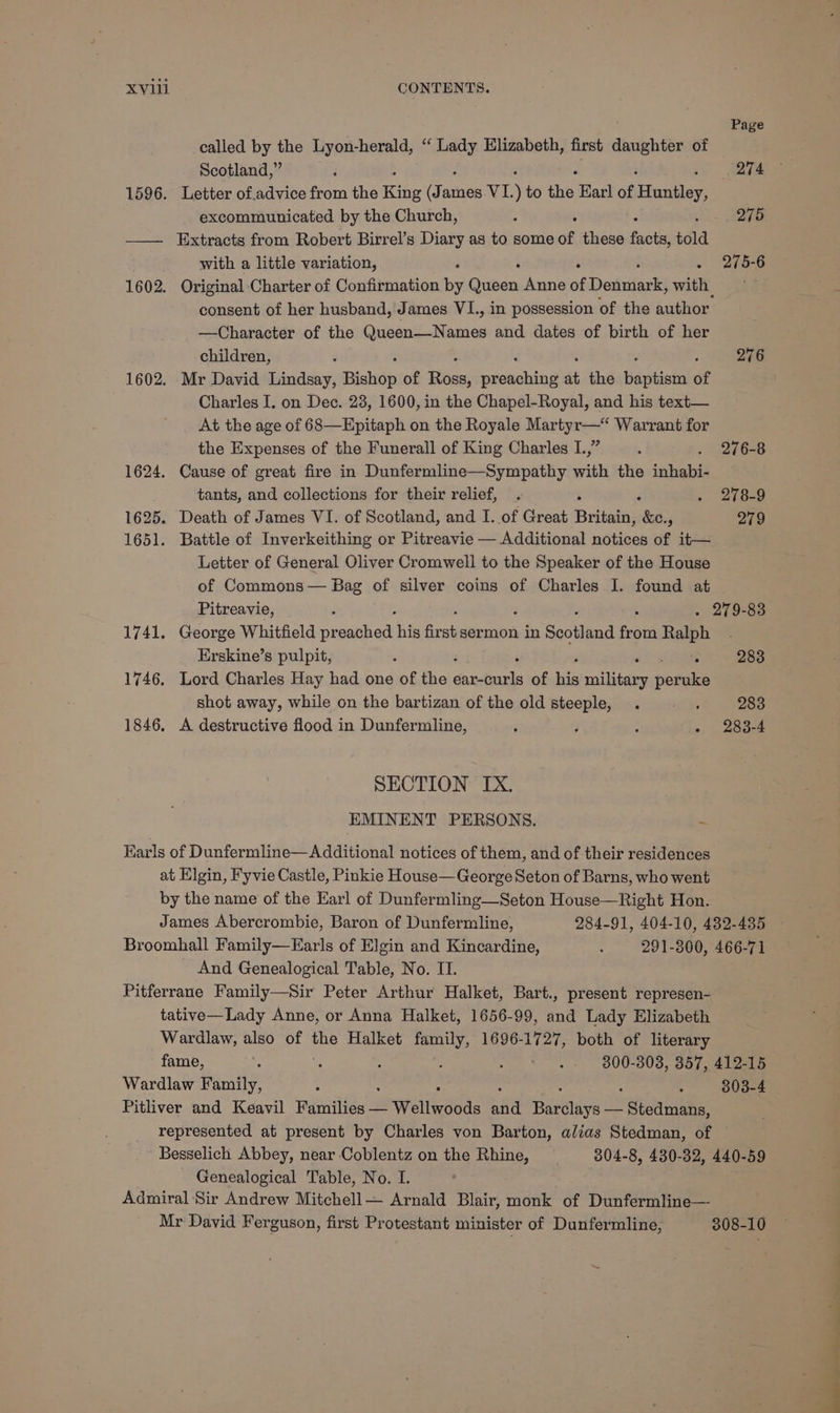 Page called by the Lyon-herald, “ ei Elizabeth, first daughter of Scotland,” : 274 1596. Letter of,advice from the King (James VI. ) to ie Earl of Banger excommunicated by the Church, : 275 —— Extracts from Robert Birrel’s Diary as to some of these facts, told with a little variation, . 275-6 1602. Original Charter of Confirmation by Dusen Anne of Deninifaste with consent of her husband, James VI., in possession of the author —Character of the Queen—Names and dates of birth of her children, F 276 1602. Mr David Lindsay, Bishop of ibaa peciahind at the Bapihistn of Charles I. on Dec. 28, 1600, in the Chapel-Royal, and his text— At the age of 68—Epitaph on the Royale Martyr—* Warrant for the Expenses of the Funerall of King Charles I.,” ; . 276-8 1624. Cause of great fire in Dunfermline—Sympathy with the inhabi- tants, and collections for their relief, . . B7e829 1625. Death of James VI. of Scotland, and I. of Great Britain, ws - 279 1651. Battle of Inverkeithing or Pitreavie — Additional notices of it— Letter of General Oliver Cromwell to the Speaker of the House of Commons — Bag of silver coins of Charles I. found at Pitreavie, ‘ : . 279-83 1741. George Whitfield pr saa his first sermon in Sectland from Ralph Erskine’s pulpit, ‘ 283 1746. Lord Charles Hay had one of the Peat of wie BAS riotgie shot away, while on the bartizan of the old steeple, . j 283 1846. A destructive flood in Dunfermline, j ; ; - 283-4 SECTION IX. EMINENT PERSONS. : Earls of Dunfermline—Additional notices of them, and of their residences at Elgin, Fyvie Castle, Pinkie House— George Seton of Barns, who went by the name of the Earl of Dunfermling—Seton House—Right Hon. James Abercrombie, Baron of Dunfermline, 284-91, 404-10, 432-435 Broomhall Family—FEarls of Elgin and Kincardine, : 291-300, 466-71 And Genealogical Table, No. IT. Pitferrane Family—Sir Peter Arthur Halket, Bart., present represen- tative—Lady Anne, or Anna Halket, 1656-99, and Lady Elizabeth Wardlaw, also of the Halket pee 1696-1727, both of literary fame, : ; : 5 : 300-303, 357, 412-15 Wardlaw Family, : : : : 303-4 Pitliver and Keavil Families — Weiteebas aiid Tatas — Stedmans, represented at present by Charles von Barton, alias Stedman, of Besselich Abbey, near Coblentz on the Rhine, 304-8, 430-382, 440-59 Genealogical Table, No. I. Admiral Sir Andrew Mitchell Arnald Blair, monk of Dunfermline— Mr David Ferguson, first Protestant minister of Dunfermline, 308-10