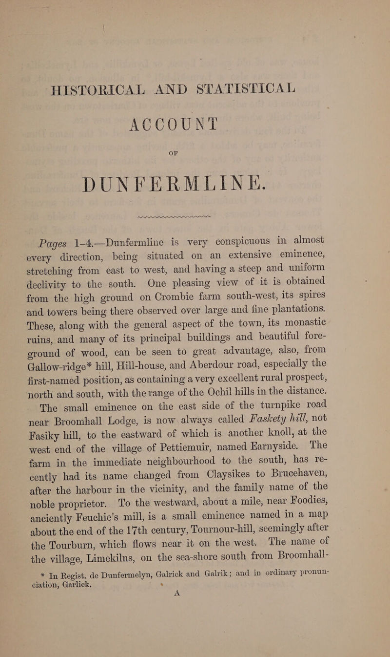 HISTORICAL AND STATISTICAL ACCOUNT or DUNFERMLINE. Pages 1-4.—Dunfermline is very conspicuous in almost every direction, being situated on an extensive eminence, stretching from east to west, and having a steep and uniform declivity to the south. One pleasing view of it is obtained from the high ground on Crombie farm south-west, its spires and towers being there observed over large and fine plantations. These, along with the general aspect of the town, its monastic ruins, and many of its principal buildings and beautiful fore- eround of wood, can be seen to great advantage, also, from Gallow-ridge* hill, Hill-house, and Aberdour road, especially the first-named position, as containing a very excellent rural prospect, north and south, with the range of the Ochil hills in the distance. The small eminence on the east side of the turnpike road near Broomhall Lodge, is now always called Faskety hill, not Fasiky hill, to the eastward of which is another knoll, at the west end of the village of Pettiemuir, named Harnyside. The farm in the immediate neighbourhood to the south, has re- cently had its name changed from Claysikes to Brucchaven, after the harbour in the vicinity, and the family name of the noble proprietor. To the westward, about a mile, near Foodies, anciently Feuchie’s mill, is a small eminence named in a map about the end of the 17th century, Tournour-hill, seemingly after the Tourburn, which flows near it on the west. The name of the village, Limekilns, on the sea-shore south from Broomhall- * In Regist. de Dunfermelyn, Galrick and Galvik; and in ordinary pronun- ciation, Garlick. : A