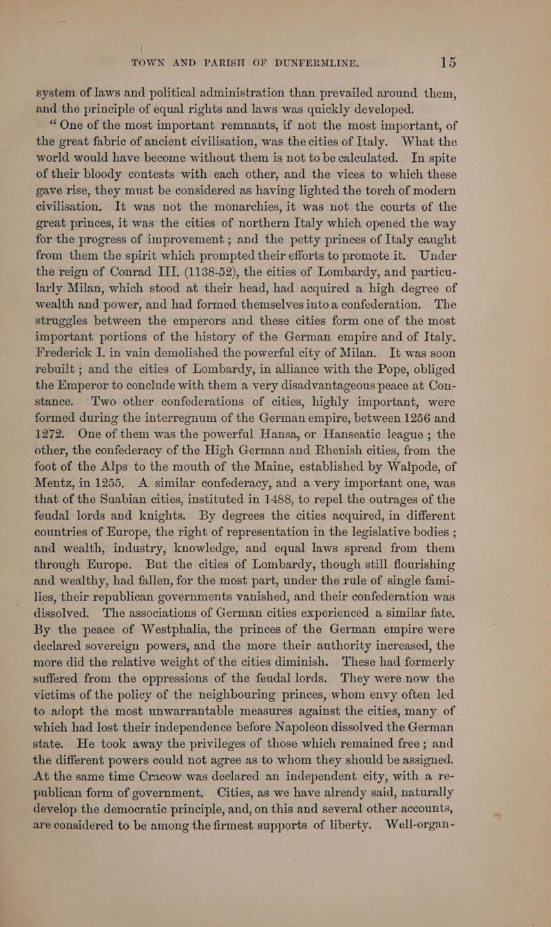 = system of laws and political administration than prevailed around them, and the principle of equal rights and laws was quickly developed. “One of the most important remnants, if not the most important, of the great fabric of ancient civilisation, was the cities of Italy. What the world would have become without them is not tobe calculated. In spite of their bloody contests with each other, and the vices to which these gave rise, they must be considered as having lighted the torch of modern civilisation. It was not the monarchies, it was not the courts of the great princes, it was the cities of northern Italy which opened the way for the progress of improvement ; and the petty princes of Italy caught from them the spirit which prompted their efforts to promote it. Under the reign of Conrad ITI. (1138-52), the cities of Lombardy, and particu- larly Milan, which stood at their head, had acquired a high degree of wealth and power, and had formed themselves into a confederation. The struggles between the emperors and these cities form one of the most important portions of the history of the German empire and of Italy. Frederick I. in vain demolished the powerful city of Milan. It was soon rebuilt ; and the cities of Lombardy, in alliance with the Pope, obliged the Emperor to conclude with them a very disadvantageous peace at Con- stance. T'wo other confederations of cities, highly important, were formed during the interregnum of the German empire, between 1256 and 1272. One of them was the powerful Hansa, or Hanseatic league ; the other, the confederacy of the High German and Rhenish cities, from the foot of the Alps to the mouth of the Maine, established by Walpode, of Mentz, in 1255, <A similar confederacy, and a very important one, was that of the Suabian cities, instituted in 1488, to repel the outrages of the feudal lords and knights. By degrees the cities acquired, in different countries of Europe, the right of representation in the legislative bodies ; and wealth, industry, knowledge, and equal laws spread from them through Europe. But the cities of Lombardy, though still flourishing and wealthy, had fallen, for the most part, under the rule of single fami- lies, their republican governments vanished, and their confederation was dissolved. The associations of German cities experienced a similar fate. By the peace of Westphalia, the princes of the German empire were declared sovereign powers, and the more their authority increased, the more did the relative weight of the cities diminish. These had formerly suffered from the oppressions of the feudal lords. They were now the victims of the policy of the neighbouring princes, whom envy often led to adopt the most unwarrantable measures against the cities, many of which had lost their independence before Napoleon dissolved the German state. He took away the privileges of those which remained free ; and the different powers could not agree as to whom they should be assigned. At the same time Cracow was declared an independent city, with a re- publican form of government. Cities, as we have already said, naturally develop the democratic principle, and, on this and several other accounts, are considered to be among the firmest supports of liberty. Well-organ-