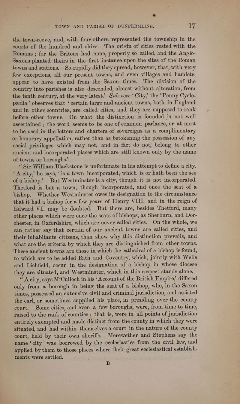 % \ TOWN AND PARISH OF DUNFERMLINE. Ly the town-reeve, and, with four others, represented the township in the courts of the hundred and shire. The origin of cities rested with the Romans ; for the Britons had none, properly so called, and the Anglo- Saxons planted theirs in the first instance upon the sites of the Roman towns and stations. So rapidly did they spread, however, that, with very few exceptions, all our present towns, and even villages and hamlets, appear to have existed from the Saxon times. The division of the country into parishes is also descended, almost without alteration, from the tenth century, at the very latest.’ Swb voce ‘ City, the ‘ Penny Cyclo- peedia’ observes that.‘ certain large and ancient towns, both in England and in other countries, are called cities, and they are supposed to rank before other towns. On what the distinction is founded is not well ascertained ; the word seems to be one of common parlance, or at most to be used in the letters and charters of sovereigns as a complimentary or honorary appellation, rather than as betokening the possession of any social privileges which may not, and in fact do not, belong to other ancient and incorporated places which are still known only by the name of towns or boroughs.’ “ Sir William Blackstone is unfortunate in his attempt to define a city. “A city, he says, ‘is a town incorporated, which is or hath been the see of a bishop.” But Westminster isa city, though it is not incorporated. Thetford is but a town, though incorporated, and once the seat of a bishop. Whether Westminster owes its designation to the circumstance that it had a bishop for a few years of Henry VIII. and in the reign of Edward VI. may be doubted. But there are, besides Thetford, many other places which were once the seats of bishops, as Sherburn, and Dor- chester, in Oxfordshire, which are never called cities. On the whole, we can rather say that certain of our ancient towns are called cities, and their inhabitants citizens, than show why this distinction prevails, and what are the criteria by which they are distinguished from other towns, ‘These ancient towns are those in which the cathedral of a bishop is found, ~ to which are to be added Bath and Coventry, which, jointly with Wells and Lichfield, occur in the designation of a bishop in whose diocese they are situated, and Westminster, which in this respect stands alone. “ A city, says M‘Culloch in his ‘ Account of the British Empire,’ differed only from a borough in being the seat of a bishop, who, in the Saxon times, possessed an extensive civil and criminal jurisdiction, and assisted the earl, or sometimes supplied his place, in presiding over the county court. Some cities, and even a few boroughs, were, from time to time, raised to the rank of counties ; that is, were in all points of jurisdiction entirely exempted and made distinct from the county in which they were situated, and had within themselves a court in the nature of the county court, held by their own sheriffs. Merewether and Stephens say the name ‘city’ was borrowed by the ecclesiastics from the civil law, and applied by them to those places where their great ecclesiastical establish- ments were settled. B