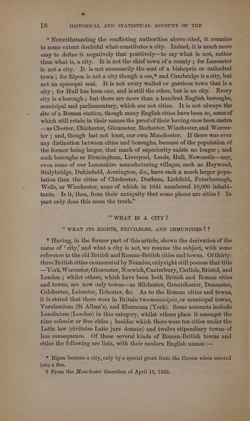 “ Notwithstanding the conflicting authorities above cited, it remains to some extent doubtful what constitutes a city. Indeed, it is much more easy to define it negatively that positively—to say what is not, rather than what is, a city. It is not the chief town of a county ; for Lancaster is nota city. It is not necessarily the seat of a bishopric or cathedral town ; for Ripon is not a city though a see,* and Cambridge is a city, but - not an episcopal seat. It is not every alee or garrison town that is a city ; for Hull has been one, and is still the other, but is no city. Every city is aborough; but there are more than a hundred English boroughs, municipal and parliamentary, which are not cities. It is not always the site of a Roman station, though many English cities have been so, some of which still retain in their names the proof of their having once been castra —as Chester, Chichester, Gloucester, Rochester, Winchester,and Worces- ter ; and, though last not least, our own Manchester. If there was ever any distinction between cities and boroughs, because of the population of the former being larger, that mark of superiority exists no longer ; and such boroughs as Birmingham, Liverpool, Leeds, Hull, Newcastle—nay, even some of our Lancashire manufacturing villages, such as Heywood, Stalybridge, Dukinfield, Accrington, &amp;c., have each a much larger popu- lation than the cities of Chichester, Dratdiaray Lichfield, Peterborough, Wells, or Winchester, none of which in 1841 numbered 10,000 inhabi- tants. Is it, then, from their antiquity that some places are cities? In. part only does this seem the truth.” “WHAT IS A CITY ? “ WHAT ITS RIGHTS, PRIVILEGES, AND IMMUNITIES ? ¢ * Having, in the former part of this article, shown the derivation of the name of ‘ city, and what a city is not, we resume the subject, with some > reference to the old British and Roman-British cities and towns, Ofthirty- three British cities enumerated by Nennius, only eight still possess that title — York, Worcester, Gloucester, Norwich, Canterbury, Carlisle, Bristol, and London ; whilst others, which have been both British and Roman cities and towns, are now only towns—as Silchester, Grantchester, Doncaster, Colchester, Leicester, Ilchester, &amp;c. As to the Roman cities and towns, it is stated that there were in Britain twomunicipia, or municipal towns, Verulamium (St Alban’s), and Eboracum (York). Some accounts include Londinium (London) in this category, whilst others place it amongst the nine colonia or free cities ; besides which there were ten cities under the Latin law (civitates Latio jure donate) and twelve stipendiary towns of less consequence. Of these several kinds of Roman-British towns and cities the following are lists, with their modern English names :— * Ripon became a city, only by a special grant from the Crown when erected into a See. + From the Manchester Guardian of April 16, 1858.