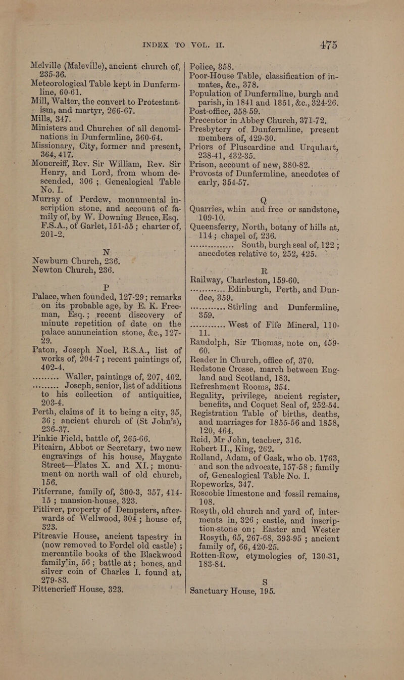INDEX Melville (Maleville), ancient church of, 235-36. Meteorological Table kept in Dunferm- line, 60-61. Mill, Walter, the convert to Protestant- - ism, and martyr, 266-67. Mills, 347. Ministers and Churches of all denomi- nations in Dunfermline, 360-64. Missionary, City, former and present, SEG BIE: so. Moncreiff, Rev. Sir William, Rev. Sir Henry, and Lord, from whom de- scended, 806 ;. Genealogical Table No. I. Murray of Perdew, monumental in- scription stone, and account of fa- mily of, by W. Downing Bruce, Esq. F\S.A., of Garlet, 151-55 ; charter of, 201-2. WN: ; Newburn Church, 236. Newton Church, 236. ; Pp Palace, when founded, 127-29; remarks on its probable age, by E. K. Free- man, Hsq.; recent discovery of minute repetition of date on the palace annunciation stone, &amp;c., 127- 29. Paton, Joseph Noel, R.S.A., list of _ works of, 204-7; recent paintings of, 402-4, BERN Waller, paintings of, 207, 402. Se Joseph, senior, list of additions to his collection of antiquities, 203-4. Perth, claims of it to being a city, 35, 36; ancient church of (St John’s), 236-37. Pinkie Field, battle of, 265-66. Pitcairn, Abbot or Secretary, two new engravings of his house, Maygate Street—Plates X. and XI.; monu- ment on north wall of old church, 156. | Pitferrane, family of, 300-8, 357, 414- 15 ; mansion-house, 323. Pitliver, property of Dempsters, after- wards of Wellwood, 304 ; house of, Da. Pitreavie House, ancient tapestry in (now removed to Fordel old castle) ; mercantile books of the Blackwood family’in, 56 ; battle at; bones, and silver coin of Charles I. found at, 279-83. Pittencrieff House, 323. 475 Police, 358. pat Poor-House Table, classification of in- mates, &amp;c., 378. Population of Dunfermline, burgh and parish, in 1841 and 1851, &amp;c., 324-26. Post-office, 358-59. Precentor in Abbey Church, 371-72. Presbytery of. Dunfermline, present members of, 429-30. Priors of Pluscardine and Urqulait, 238-41, 432-35. Prison, account of new, 380-82... Provosts of Dunfermline, anecdotes of early, 354-57. Quarries, whin 109-10. . Queensferry, North, botany of hills at, 114; chapel of, 236. South, burgh seal of, 122 ; anecdotes relative to, 252, 425. * and free or sandstone, ores R Railway, Charleston, 159-60. ; SAA aR ot Edinburgh, Perth, and Dun- dee, 359. Mena vaca oats Stirling and Dunfermline, 9. staked, <M West of Fife Mineral, 110- Randolph, Sir Thomas, note on, 459- 60. Reader in Church, office of, 370. Redstone Crosse, march between Eng- land and Scotland, 183. Refreshment Rooms, 354. Regality, privilege, ancient register, benefits, and Coquet Seal of, 252-54. Registration Table of births, deaths, and marriages for 1855-56 and 1858, 120, 464. Reid, Mr John, teacher, 316. Robert II., King, 262. Rolland, Adam, of Gask, who ob. 1763, and son the advocate, 157-58 ; family of, Genealogical Table No. I. Ropeworks, 347. Roscobie limestone and fossil remains, 108. Rosyth, old church and yard of, inter- ments in, 326; castle, and inscrip- tion-stone on; Easter and Wester Rosyth, 65, 267-68, 393-95 ; ancient family of, 66, 420-25. Rotten-Row, etymologies of, 180-31, 183-84. S Sanctuary House, 195.