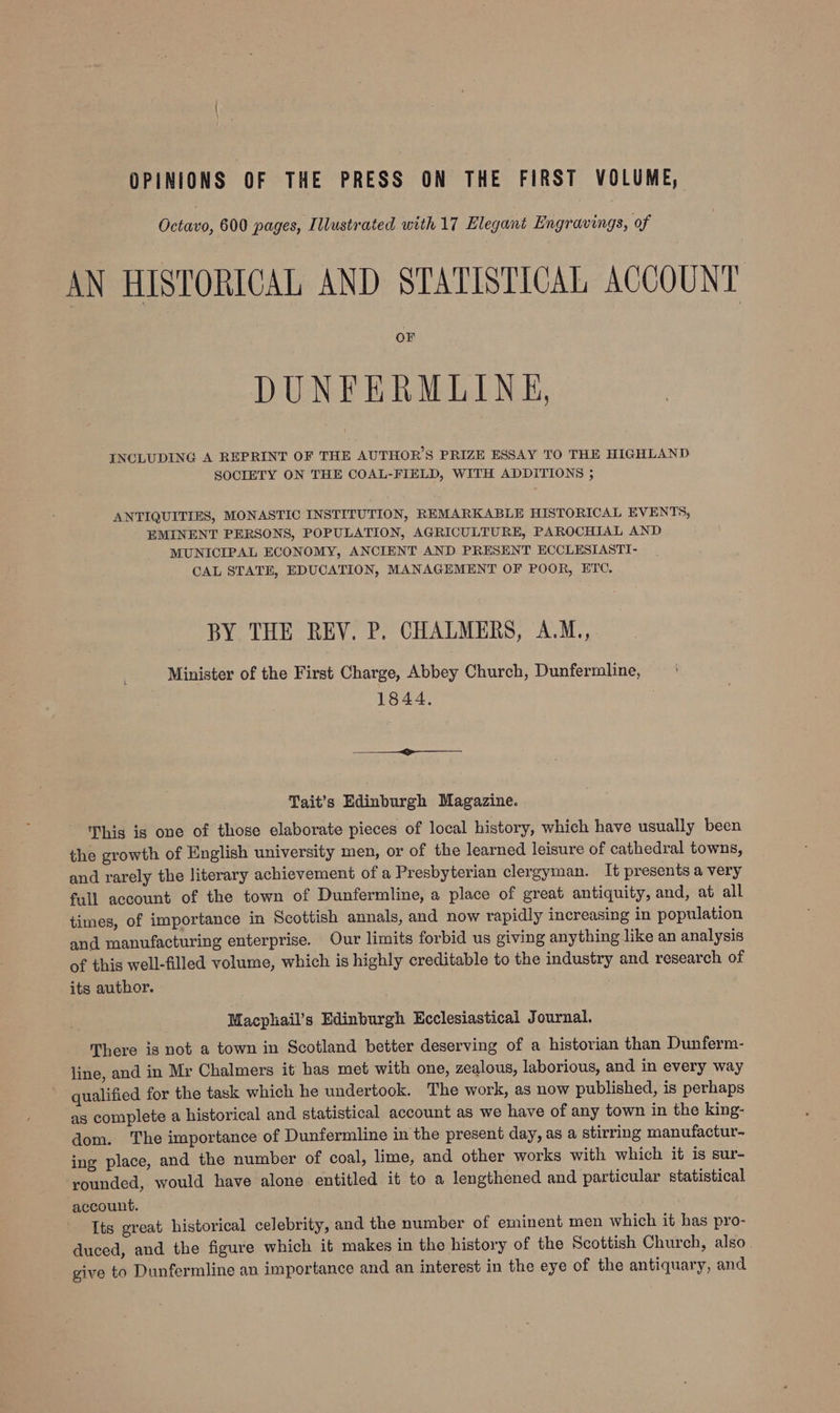 OPINIONS OF THE PRESS ON THE FIRST VOLUME, Octavo, 600 pages, Illustrated with 17 Elegant Engravings, of AN HISTORICAL AND STATISTICAL ACCOUNT DUNFERMLINE, INCLUDING A REPRINT OF THE AUTHOR’S PRIZE ESSAY TO THE HIGHLAND SOCIETY ON THE COAL-FIELD, WITH ADDITIONS ; ANTIQUITIES, MONASTIC INSTITUTION, REMARKABLE HISTORICAL EVENTS, EMINENT PERSONS, POPULATION, AGRICULTURE, PAROCHIAL AND MUNICIPAL ECONOMY, ANCIENT AND PRESENT ECCLESIASTI- CAL STATE, EDUCATION, MANAGEMENT OF POOR, ETC, BY THE REV. P. CHALMERS, A.M., Minister of the First Charge, Abbey Church, Dunfermline, 1844. —— ————— Tait’s Edinburgh Magazine. This is one of those elaborate pieces of local history, which have usually been the growth of English university men, or of the learned leisure of cathedral towns, and rarely the literary achievement of a Presbyterian clergyman. It presents a very full account of the town of Dunfermline, a place of great antiquity, and, at all times, of importance in Scottish annals, and now rapidly increasing in population and manufacturing enterprise. Our limits forbid us giving anything like an analysis of this well-filled volume, which is highly creditable to the industry and research of its author. Macphail’s Edinburgh Ecclesiastical Journal. There is not a town in Scotland better deserving of a historian than Dunferm- line, and in Mr Chalmers it has met with one, zealous, laborious, and in every way qualified for the task which he undertook. The work, as now published, is perhaps as complete a historical and statistical account as we have of any town in the king- dom. ‘The importance of Dunfermline in the present day, as a stirring manufactur- ing place, and the number of coal, lime, and other works with which it is sur- ‘younded, would have alone entitled it to a lengthened and particular statistical account. Its great historical celebrity, and the number of eminent men which it has pro- duced, and the figure which it makes in the history of the Scottish Church, also give to Dunfermline an importance and an interest in the eye of the antiquary, and
