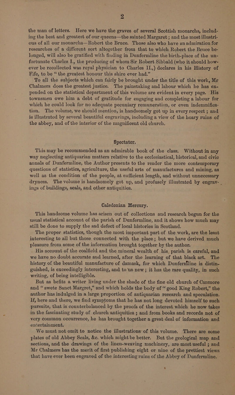 the man of letters. Here we have the graves of several Scottish monarchs, includ- ing the best and greatest of our queens—the sainted Margaret ; and the most illustri- ous of all our monarchs—Robert the Bruce. Those also who have an admiration for researches of a different sort altogether from that to which Robert the Bruce be- longed, will also be gratified with finding in Dunfermline the birth-place of the un- fortunate Charles I., the producing of whom Sir Robert Sibbald (who it should how- ever be recollected was royal physician to Charles II.,) declares in his History of Fife, to be “ the greatest honour this shire ever had.” To all the subjects which can fairly be brought under the title of this work, Mr Chalmers does the greatest justice. The painstaking and labour which he has ex- pended on the statistical department of this volume are evident in every page. His townsmen owe him a debt of gratitude for engaging and completing a labour for which he could look for no adequate pecuniary remuneration, or even indemnifica- tion. The volume, we should mention, is handsomely got up in every respect ; and is illustrated by several beautiful engravings, including a view of the hoary ruins of the abbey, and of the interior of the magnificent old church. Spectator. This may be recommended as an admirable book of the class. Without in any way neglecting antiquarian matters relative to the ecclesiastical, historical, and civic annals of Dunfermline, the Author presents to the reader the more contemporary questions of statistics, agriculture, the useful arts of manufactures and mining, as well as the condition of the people, at sufficient length, and without unnecessary dryness. The volume is handsomely got up, and profusely illustrated by engrav- _ ings of buildings, seals, and other antiquities. Caledonian Mercury. This handsome volume has arisen out of collections and research begun for the usual statistical account of the parish of Dunfermline, and it shows how much may still be done to supply the sad defect of local histories in Scotland. The proper statistics, though the most important part of the work, are the least interesting to all but those connected with the place; but we have derived much pleasure from some of the information brought together by the author. . His account of the coalfield and the mineral wealth of his. parish is careful, and we have no doubt accurate and learned, after the learning of that black art. The history of the beautiful manufacture of damask, for which Dunferniline is distin- guished, is exceedingly interesting, and to ‘us new; it has the rare quality, in such writing, of being intelligible. But as befits a writer living under the shade of the fine old church of Canmore and “swete Sanct Margret,” and which holds the body of ‘‘ good King Robert,” the author has indulged in a large proportion of antiquarian research and speculation. If, here and there, we find symptoms that he has not long devoted himself to such pursuits, that is counterbalanced by the proofs of the interest which he now takes in the fascinating study of church antiquities ; and from books and records not of very common occurrence, he has brought together a great deal of information and entertainment. We must not omit to notice the illustrations: of this volume. There are some plates of old Abbey Seals, &c. which might be better. But the geological map and sections, and the drawings of the linen-weaving machinery, are most useful ; and Mr Chalmers has the merit of first publishing eight or nine of the prettiest views that have ever been engraved of the interesting ruins of the Abbey of Dunfermline,