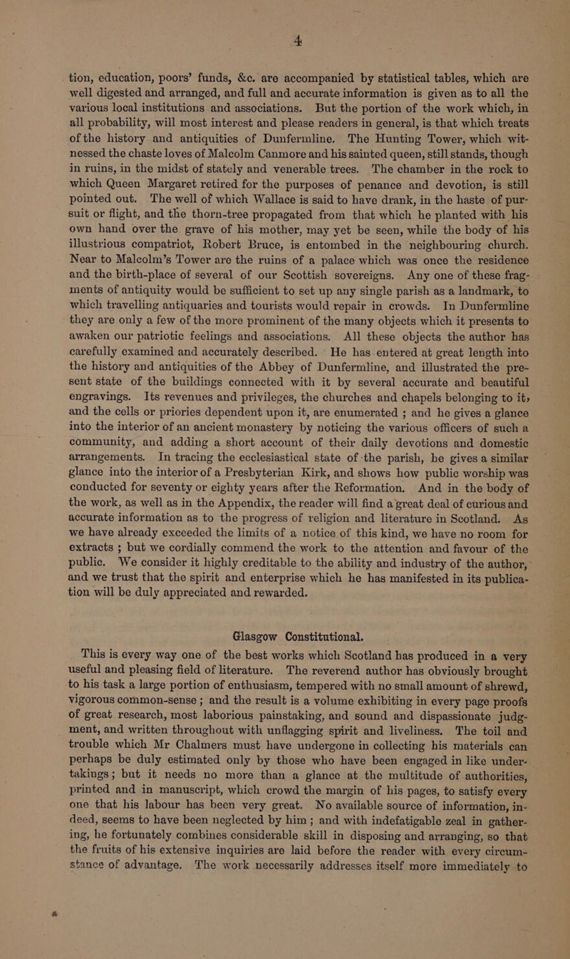 _tion, education, poors’ funds, &c. are accompanied by statistical tables, which are well digested and arranged, and full and accurate information is given as to all the various local institutions and associations. But the portion of the work which, in all probability, will most interest and please readers in general, is that which treats of the history and antiquities of Dunfermline. The Hunting Tower, which wit- nessed the chaste loves of Malcolm Canmore and his sainted queen, still stands, though in ruins, in the midst of stately and venerable trees. The chamber in the rock to which Queen Margaret retired for the purposes of penance and devotion, is still pointed out. The well of which Wallace is said to have drank, in the haste of pur- suit or flight, and the thorn-tree propagated from that which he planted with his own hand over the grave of his mother, may yet be seen, while the body of his illustrious compatriot, Robert Bruce, is entombed in the neighbouring church. Near to Malcolm’s Tower are the ruins of a palace which was once the residence and the birth-place of several of our Scottish sovereigns. Any one of these frag- ments of antiquity would be sufficient to set up any single parish as a landmark, to which travelling antiquaries and tourists would repair in crowds. In Dunfermline they are only a few of the more prominent of the many objects which it presents to awaken our patriotic feelings and associations. All these objects the author has carefully examined and accurately described. He has entered at great length into the history and antiquities of the Abbey of Dunfermline, and illustrated the pre- sent state of the buildings connected with it by several accurate and beautiful engravings. Its revenues and privileges, the churches and chapels belonging to it, and the cells or priories dependent upon it, are enumerated ; and he gives a glance into the interior of an ancient monastery by noticing the various officers of such a community, and adding a short account of their daily devotions and domestic arrangements. In tracing the ecclesiastical state of the parish, he gives a similar glance into the interior of a Presbyterian Kirk, and shows how public worship was conducted for seventy or eighty years after the Reformation. And in the body of the work, as well as in the Appendix, the reader will find a great deal of curious and accurate information as to the progress of religion and literature in Scotland. As we have already exceeded the limits of a notice of this kind, we have no room for extracts ; but we cordially commend the work to the attention and favour of the public, We consider it highly creditable to the ability and industry of the author,’ and we trust that the spirit and enterprise which he has manifested in its publica- tion will be duly appreciated and rewarded. Glasgow Constitutional. This is every way one of the best works which Scotland has produced in a very useful and pleasing field of literature. The reverend author has obviously brought. to his task a large portion of enthusiasm, tempered with no small amount of shrewd, vigorous common-sense ; and the result is a volume exhibiting in every page proofs of great research, most laborious painstaking, and sound and dispassionate judg- ment, and written throughout with unflagging spirit and liveliness. The toil and trouble which Mr Chalmers must have undergone in collecting his materials can perhaps be duly estimated only by those who have been engaged in like under- takings; but it needs no more than a glance at the multitude of authorities, printed and in manuscript, which crowd the margin of his pages, to satisfy every one that his labour has been very great. No available source of information, in- deed, seems to have been neglected by him ; and with indefatigable zeal in gather- ing, he fortunately combines considerable skill in disposing and arranging, so that the fruits of his extensive inquiries are laid before the reader with every circum- stance of advantage. The work necessarily addresses itself more immediately to