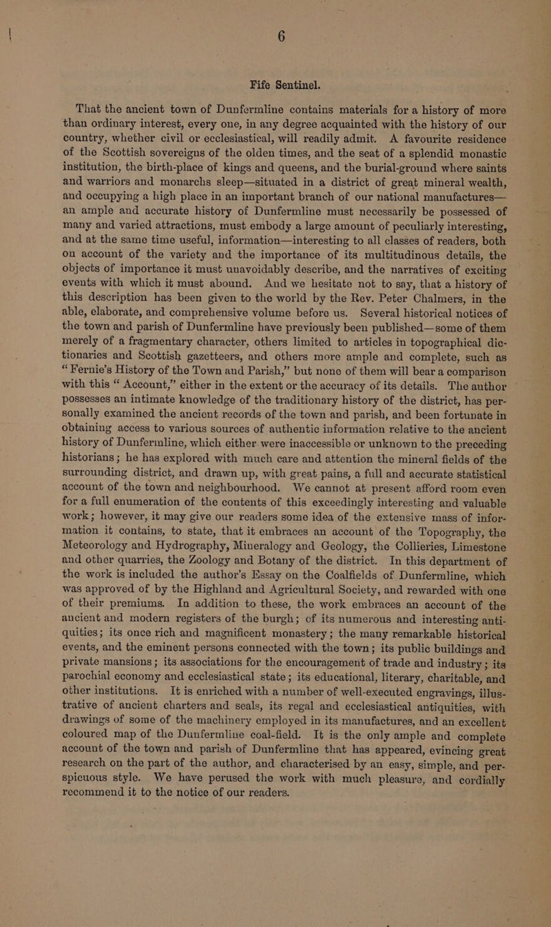 Fife Sentinel. That the ancient town of Dunfermline contains materials for a history of more than ordinary interest, every one, in any degree acquainted with the history of our country, whether civil or ecclesiastical, will readily admit. A favourite residence of the Scottish sovereigns of the olden times, and the seat of a splendid monastic institution, the birth-place of kings and queens, and the burial-ground where saints and warriors and monarchs sleep—situated in a district of great mineral wealth, and occupying a high place in an important branch of our national manufactures— an ample and accurate history of Dunfermline must necessarily be possessed of many and varied attractions, must embody a large amount of peculiarly interesting, and at the same time useful, information—interesting to all classes of readers, both on account of the variety and the importance of its multitudinous details, the objects of importance it must unavoidably describe, and the narratives of exciting events with which it must abound. And we hesitate not to say, that a history of this description has been given to the world by the Rev. Peter Chalmers, in the able, elaborate, and comprehensive volume before us. Several historical notices of the town and parish of Dunfermline have previously been published—some of them merely of a fragmentary character, others limited to articles in topographical dic- tionaries and Scottish gazetteers, and others more ample and complete, such as “Fernie’s History of the Town and Parish,” but none of them will bear a comparison with this “ Account,” either in the extent or the accuracy of its details. The author ~ possesses an intimate knowledge of the traditionary history of the district, has per- sonally examined the ancient records of the town and parish, and been fortunate in obtaining access to various sources of authentic information relative to the ancient history of Dunfermline, which either were inaccessible or unknown to the preceding historians ; he has explored with much care and attention the mineral fields of the surrounding district, and drawn up, with great pains, a full and accurate statistical account of the town and neighbourhood. We cannot at present afford room even for a full enumeration of the contents of this exceedingly interesting and valuable work ; however, it may give our readers some idea of the extensive mass of infor- mation it contains, to state, that it embraces an account of the Topography, the Meteorology and Hydrography, Mineralogy and Geology, the Collieries, Limestone and other quarries, the Zoology and Botany of the district. In this department of the work is included the author’s Essay on the Coalfields of Dunfermline, which was approved of by the Highland and Agricultural Society, and rewarded with one of their premiums. In addition to these, the work embraces an account of the ancient and modern registers of the burgh; of its numerous and interesting anti- quities; its once rich and magnificent monastery; the many remarkable historical events, and the eminent persons connected with the town; its public buildings and private mansions ; its associations for the encouragement of trade and industry ; its parochial economy and ecclesiastical state; its educational, literary, charitable, and other institutions. It is enriched with a number of well-executed engravings, illus- trative of ancient charters and seals, its regal and ecclesiastical antiquities, with drawings of some of the machinery employed in its manufactures, and an excellent coloured map of the Dunfermline coal-field. It is the only ample and complete account of the town and parish of Dunfermline that has appeared, evincing great research on the part of the author, and characterised by an easy, simple, and per- spicuous style. We have perused the work with much pleasure, and cordially recommend it to the notice of our readers.