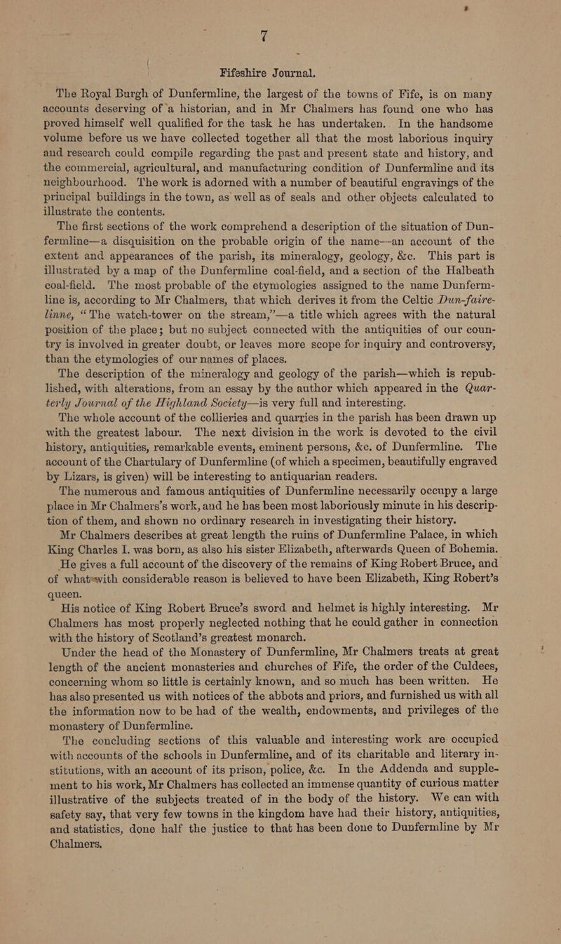 v4 - { Fifeshire Journal. The Royal Burgh of Dunfermline, the largest of the towns of Fife, is on many accounts deserving of a historian, and in Mr Chalmers has found one who has proved himself well qualified for the task he has undertaken... In the handsome volume before us we have collected together all that the most laborious inquiry and research could compile regarding the past and present state and history, and the commercial, agricultural, and manufacturing condition of Dunfermline and its neighbourhood. The work is adorned with a number of beautiful engravings of the principal buildings in the town, as well as of seals and other objects calculated to illustrate the contents. The first sections of the work comprehend a description of the situation of Dun- fermline—a disquisition on the probable origin of the name-—-an account of the extent and appearances of the parish, its mineralogy, geology, &c. This part is illustrated by a map of the Dunfermline coal-field, and a section of the Halbeath coal-field. The most probable of the etymologies assigned to the name Dunferm- line is, according to Mr Chalmers, that which derives it from the Celtic Dun-faire- linne, “The watch-tower on the stream,’—a title which agrees with the natural position of the place; but no subject connected with the antiquities of our coun- try is involved in greater doubt, or leaves more scope for inquiry and controversy, than the etymologies of our names of places. The description of the mineralogy and geology of the parish—which is repub- lished, with alterations, from an essay by the author which appeared in the Quar- terly Journal of the Highland Society—is very full and interesting. The whole account of the collieries and quarries in the parish has been drawn up with the greatest labour. The next division in the work is devoted to the civil history, antiquities, remarkable events, eminent persons, &c. of Dunfermline. The account of the Chartulary of Dunfermline (of which a specimen, beautifully engraved by Lizars, is given) will be interesting to antiquarian readers. The numerous and famous antiquities of Dunfermline necessarily occupy a large place in Mr Chalmers’s work, and he has been most laboriously minute in his descrip- tion of them, and shown no ordinary research in investigating their history. Mr Chalmers describes at great length the ruins of Dunfermline Palace, in which King Charles I. was born, as also his sister Elizabeth, afterwards Queen of Bohemia. He gives a full account of the discovery of the remains of King Robert Bruce, and of whatewith considerable reason is believed to have been Elizabeth, King Robert’s queen. His notice of King Robert Bruce’s sword and helmet is highly interesting. Mr Chalmers has most properly neglected nothing that he could gather in connection with the history of Scotland’s greatest monarch. Under the head of the Monastery of Dunfermline, Mr Chalmers treats at great length of the ancient monasteries and churches of Fife, the order of the Culdees, concerning whom s0 little is certainly known, and so much has been written. He has also presented us with notices of the abbots and priors, and furnished us with all the information now to be had of the wealth, endowments, and privileges of the monastery of Dunfermline. The concluding sections of this valuable and interesting work are occupied with accounts of the schools in Dunfermline, and of its charitable and literary in- stitutions, with an account of its prison, police, &c. In the Addenda and supple- ment to his work, Mr Chalmers has collected an immense quantity of curious matter illustrative of the subjects treated of in the body of the history. We can with safety say, that very few towns in the kingdom have had their history, antiquities, and statistics, done half the justice to that has been done to Dunfermline by Mr Chalmers.
