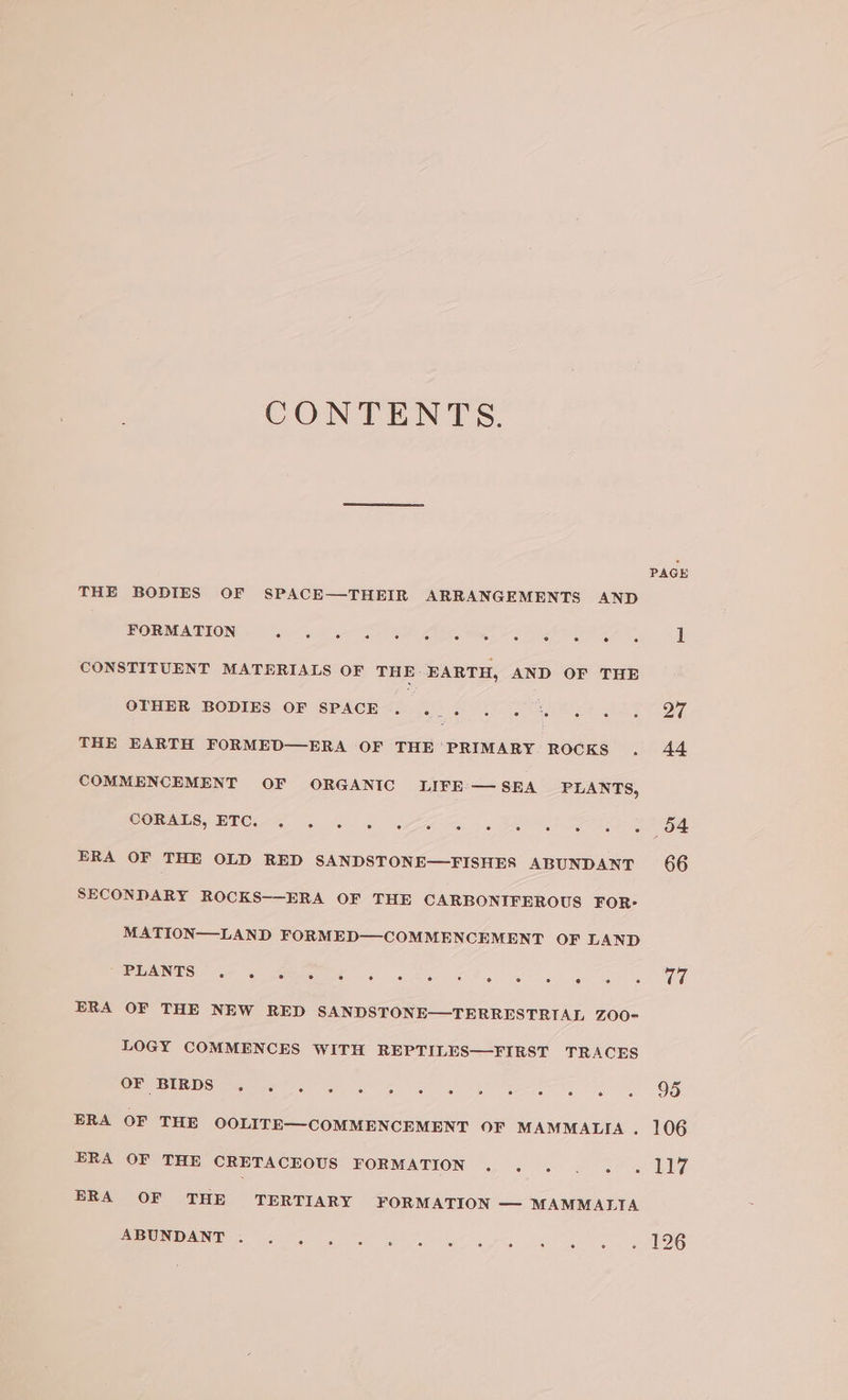 CONTENTS. THE BODIES OF SPACE—THEIR ARRANGEMENTS AND FORMATION a aes CONSTITUENT MATERIALS OF THE: EARTH, AND OF THE OTHER BODIES OF SPACE. ... THE EARTH FORMED—ERA OF THE ‘PRIMARY ROCKS COMMENCEMENT OF ORGANIC LIFE’ — SEA PLANTS, CORALS, ETC. . . ERA OF THE OLD RED SANDSTONE—FISHES ABUNDANT SECONDARY ROCKS——ERA OF THE CARBONIFEROUS FOR- MATION—LAND FORMED—COMMENCEMENT OF LAND DELANTS: Ge ERA OF THE NEW RED SANDSTONE—TERRESTRIAL ZOO- LOGY COMMENCES WITH REPTILES—FIRST TRACES OF BIRDS . . ERA OF THE OOLITE—COMMENCEMENT OF MAMMALIA . ERA OF THE CRETACEOUS FORMATION ERA OF THE TERTIARY FORMATION — MAMMALTA ABUNDANT .. PAGE V7