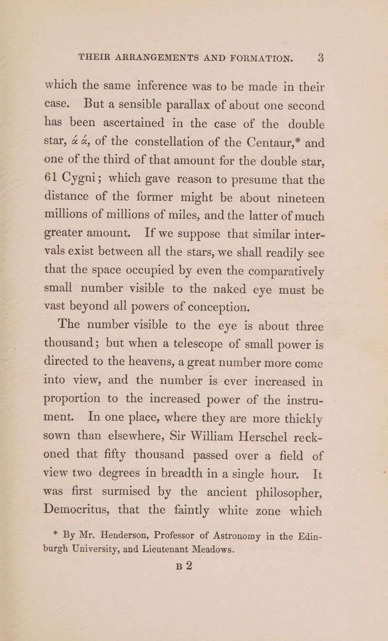 which the same inference was to be made in their case. But a sensible parallax of about one second has been ascertained in the case of the double star, 4 4, of the constellation of the Centaur,* and one of the third of that amount for the double star, 61 Cygni; which gave reason to presume that the distance of the former might be about nineteen millions of millions of miles, and the latter of much greater amount. If we suppose that similar inter- vals exist between all the stars, we shall readily see that the space occupied by even the comparatively small number visible to the naked eye must be vast beyond all powers of conception. The number visible to the eye is about three thousand; but when a telescope of small power is directed to the heavens, a great number more come into view, and the number is ever increased in proportion to the increased power of the instru- ment. In one place, where they are more thickly sown than elsewhere, Sir William Herschel reck- oned that fifty thousand passed over a field of view two degrees in breadth in a single hour. It was first surmised by the ancient philosopher, Democritus, that the faintly white zone which * By Mr. Henderson, Professor of Astronomy in the Edin- burgh University, and Lieutenant Meadows. Be