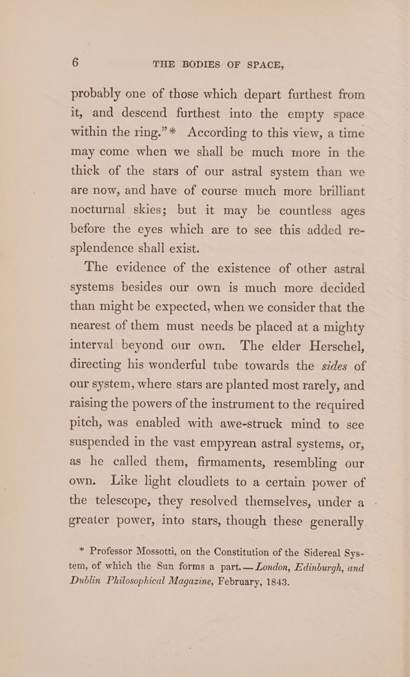 probably one of those which depart furthest from it, and descend furthest into the empty space within the ring.”* According to this view, a time may come when we shall be much more in the thick of the stars of our astral system than we are now, and have of course much more brilliant nocturnal skies; but it may be countless ages before the eyes which are to see this added re- splendence shall exist. The evidence of the existence of other astral systems besides our own is much more decided than might be expected, when we consider that the nearest of them must needs be placed at a mighty interval beyond our own. The elder Herschel, directing his wonderful tube towards the sides of our system, where stars are planted most rarely, and raising the powers of the instrument to the required pitch, was enabled with awe-struck mind to see suspended in the vast empyrean astral systems, or, as he called them, firmaments, resembling our own. Like light cloudlets to a certain power of the telescope, they resolved themselves, under a greater power, into stars, though these generally * Professor Mossotti, on the Constitution of the Sidereal Sys- tem, of which the Sun forms a part.— London, Edinburgh, and Dublin Philosophical Magazine, February, 1843.