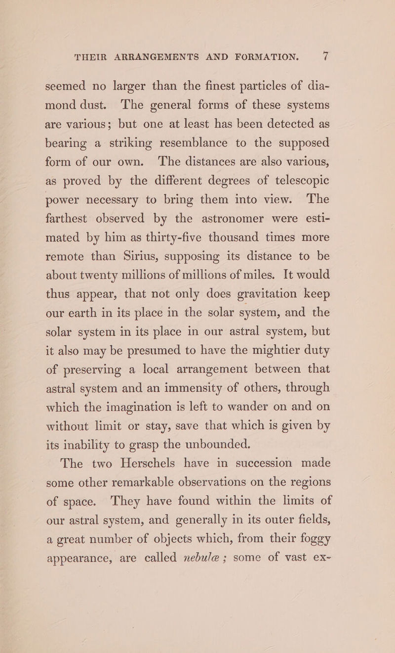 seemed no larger than the finest particles of dia- mond dust. The general forms of these systems are various; but one at least has been detected as bearing a striking resemblance to the supposed form of our own. The distances are also various, as proved by the different degrees of telescopic power necessary to bring them into view. The farthest observed by the astronomer were esti- mated by him as thirty-five thousand times more remote than Sirius, supposing its distance to be about twenty millions of millions of miles. It would thus appear, that not only does gravitation keep our earth in its place in the solar system, and the solar system in its place in our astral system, but it also may be presumed to have the mightier duty of preserving a local arrangement between that astral system and an immensity of others, through which the imagination is left to wander on and on without limit or stay, save that which is given by its inability to grasp the unbounded. The two Herschels have in succession made some other remarkable observations on the regions of space. ‘They have found within the limits of our astral system, and generally in its outer fields, a great number of objects which, from their foggy appearance, are called nebule ; some of vast ex~-