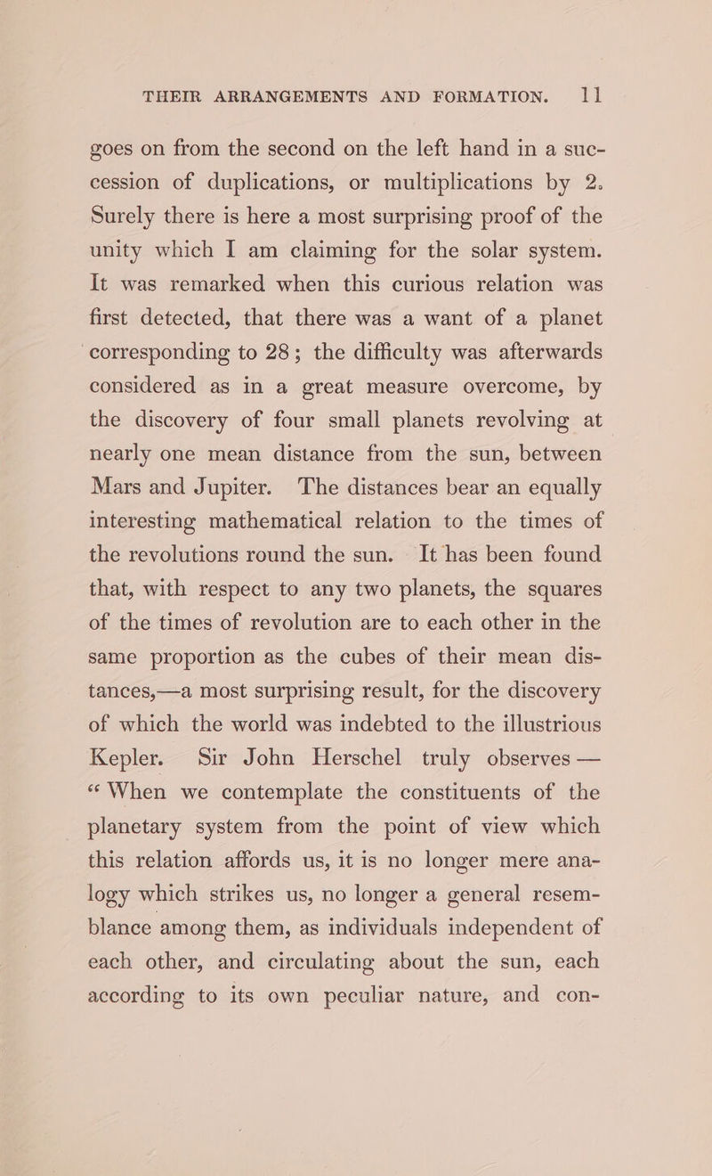 goes on from the second on the left hand in a suc- cession of duplications, or multiplications by 2. Surely there is here a most surprising proof of the unity which I am claiming for the solar system. It was remarked when this curious relation was first detected, that there was a want of a planet corresponding to 28; the difficulty was afterwards considered as in a great measure overcome, by the discovery of four small planets revolving at_ nearly one mean distance from the sun, between Mars and Jupiter. The distances bear an equally interesting mathematical relation to the times of the revolutions round the sun. It has been found that, with respect to any two planets, the squares of the times of revolution are to each other in the same proportion as the cubes of their mean dis- tances,—a most surprising result, for the discovery of which the world was indebted to the illustrious Kepler. Sir John Herschel truly observes — “When we contemplate the constituents of the planetary system from the point of view which this relation affords us, it is no longer mere ana- logy which strikes us, no longer a general resem- blance among them, as individuals independent of each other, and circulating about the sun, each according to its own peculiar nature, and con-