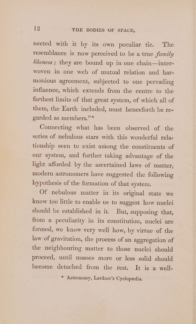 nected with it by its own peculiar tie. The resemblance is now perceived to be a true family likeness ; they are bound up in one chain—inter- woven in one web of mutual relation and har- monious agreement, subjected to one pervading influence, which extends from the centre to the farthest limits of that great system, of which all of them, the Earth included, must henceforth be re- garded as members.” * Connecting what has been observed of the series of nebulous stars with this wonderful rela- tionship seen to exist among the constituents of our system, and further taking advantage of the light afforded by the ascertained laws of matter, modern astronomers have suggested the following hypothesis of the formation of that system. Of nebulous matter in its original state we know too little to enable us to suggest how nuclei should be established in it. But, supposing that, from a peculiarity in its constitution, nuclei are formed, we know very well how, by virtue of the law of gravitation, the process of an aggregation of the neighbouring matter to those nuclei should proceed, until masses more or less solid should become detached from the rest. It is a well- * Astronomy, Lardner’s Cyclopedia.