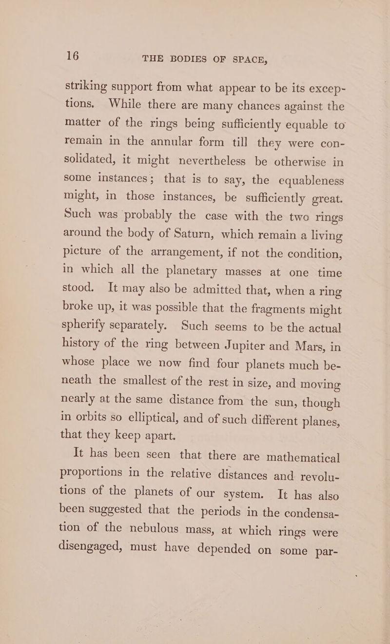 striking support from what appear to be its excep- tions. While there are many chances against the matter of the rings being sufficiently equable to remain in the annular form till they were con- solidated, it might nevertheless be otherwise in some instances; that is to say, the equableness might, in those instances, be sufficiently great. Such was probably the case with the two rings around the body of Saturn, which remain a living picture of the arrangement, if not the condition, in which all the planetary masses at one time stood. It may also be admitted that, when a ring broke up, it was possible that the fragments might spherify separately. Such seems to be the actual history of the ring between Jupiter and Mars, in whose place we now find four planets much be- neath the smallest of the rest in size, and moving nearly at the same distance from the sun, though in orbits so elliptical, and of such different planes, that they keep apart. It has been seen that there are mathematical proportions in the relative distances and revolu- tions of the planets of our system. It has also been suggested that the periods in the condensa- tion of the nebulous mass, at which rings were disengaged, must have depended on some par-