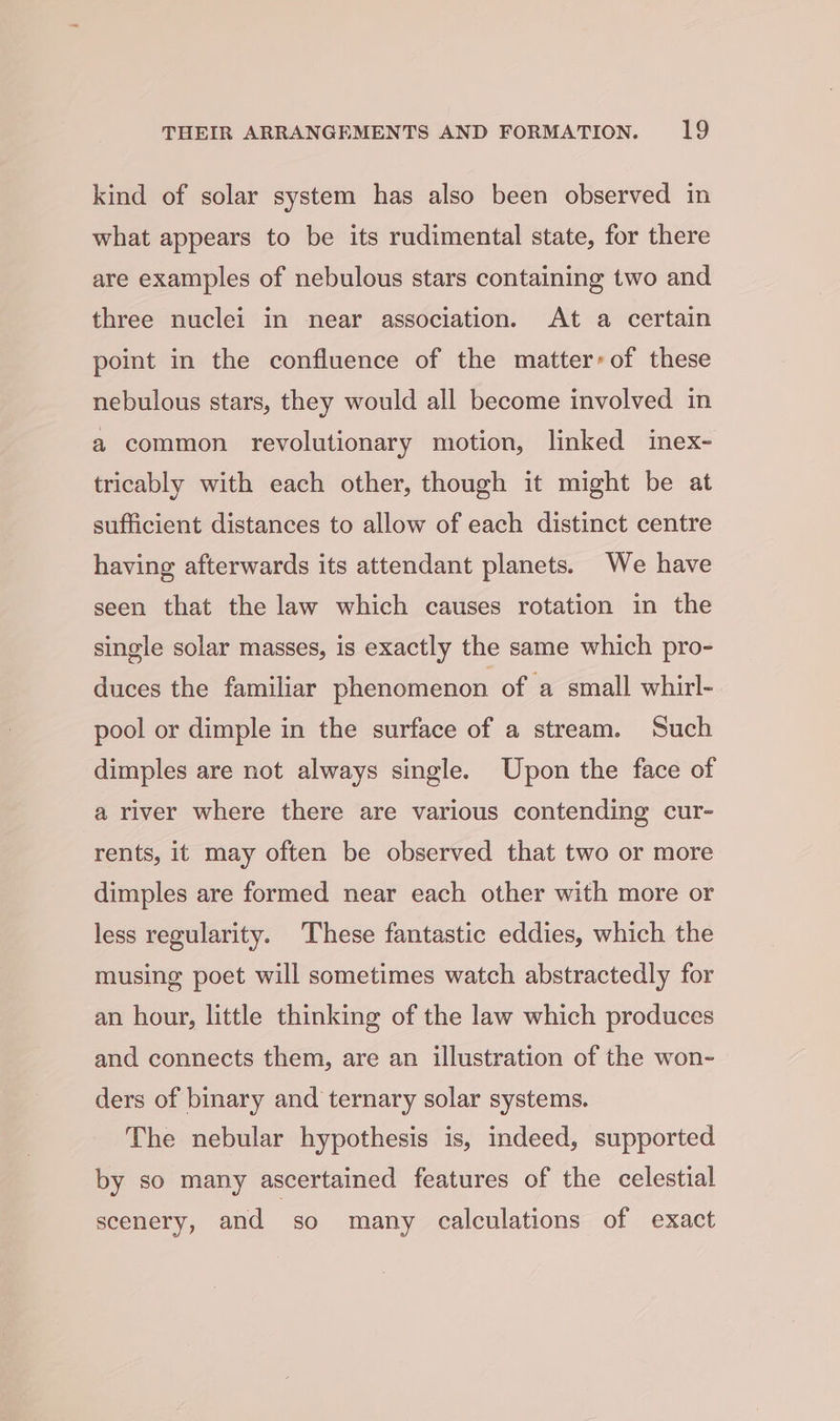 kind of solar system has also been observed in what appears to be its rudimental state, for there are examples of nebulous stars containing two and three nuclei in near association. At a certain point in the confluence of the matter’ of these nebulous stars, they would all become involved in a common revolutionary motion, linked inex- tricably with each other, though it might be at sufficient distances to allow of each distinct centre having afterwards its attendant planets. We have seen that the law which causes rotation in the single solar masses, is exactly the same which pro- duces the familiar phenomenon of a small whirl- pool or dimple in the surface of a stream. Such dimples are not always single. Upon the face of a river where there are various contending cur- rents, it may often be observed that two or more dimples are formed near each other with more or less regularity. These fantastic eddies, which the musing poet will sometimes watch abstractedly for an hour, little thinking of the law which produces and connects them, are an illustration of the won- ders of binary and ternary solar systems. The nebular hypothesis is, indeed, supported by so many ascertained features of the celestial scenery, and so many calculations of exact